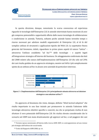TECNOLOGIE DELLA COMUNICAZIONE APPLICATE ALL’IMPRESA
                                                          LAUREA SPECIALISTICA IN COMUNICAZIONE D’IMPRESA
                                                                                    PROF. STEFANO EPIFANI
                                                                                 stefano.epifani@uniroma1.it




        In questa direzione, dunque, nonostante la scarsa conoscenza ed esperienza
riguardo le tecnologie dell’Enterprise 2.0, le aziende intervistate hanno mostrato di aver
già compreso potenzialità e opportunità offerte dalle nuove tecnologie di collaborazione
e condivisione in azienda. Tuttavia, soltanto poche aziende hanno investito tempo e
risorse necessari per adottare modelli organizzativi di Enterprise 2.0, al di là del
semplice utilizzo di strumenti e applicazioni tipiche del Web 2.0. Le aspettative finora
generate dal fenomeno, infatti, riguardano in primo piano aspetti di natura “tattica” -
attraverso l’utilizzo cosiddetto “ad hoc”35 delle tecnologie - e aspetti legati
all’integrazione strategica all’interno del business. Un atteggiamento confermato dai dati
del 2008 relativi alla natura dell’implementazione dell’Enteprise 2.0 che solo nel 24%
dei casi risulta guidata da un approccio strategico, mentre nel 46% è più semplicemente
spinto da un utilizzo ad hoc in alcune aree aziendali di particolare interesse.




  Figura 5 - L’implementazione dell’Enterprise 2.0 è principalmente attuata attraverso un’adozione
                                     strategica o una adozione ad hoc?36




        Un approccio al fenomeno che viene, dunque, definito “blind tactical adoption” che
risulta importante in una fase iniziale per promuovere in azienda l’adozione delle
tecnologie attraverso obiettivi specifici e concreti, ma che se perpetuato rischia di non
sfruttare il vero potenziale dell’Enterprise 2.0. Un rischio elevato considerando che lo
scenario nel 2009 non muta drasticamente: gli approcci ad hoc, o nel peggiore dei casi

   35   Termine spesso menzionato all’interno della ricerca AIIM 2009, in contrapposizione ad una visione
più strategica dell’utilizzo dei social media.
   36   Tratto dal Rapporto AIIM 2008, op. cit.


BLOG CATTEDRA - http://www.tci09.wordpress.com
                                                                                                               49
 
