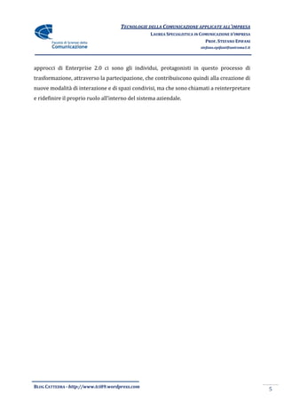 TECNOLOGIE DELLA COMUNICAZIONE APPLICATE ALL’IMPRESA
                                                  LAUREA SPECIALISTICA IN COMUNICAZIONE D’IMPRESA
                                                                            PROF. STEFANO EPIFANI
                                                                         stefano.epifani@uniroma1.it




approcci di Enterprise 2.0 ci sono gli individui, protagonisti in questo processo di
trasformazione, attraverso la partecipazione, che contribuiscono quindi alla creazione di
nuove modalità di interazione e di spazi condivisi, ma che sono chiamati a reinterpretare
e ridefinire il proprio ruolo all’interno del sistema aziendale.




BLOG CATTEDRA - http://www.tci09.wordpress.com
                                                                                                       5
 