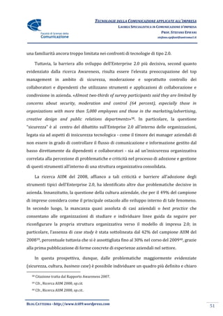 TECNOLOGIE DELLA COMUNICAZIONE APPLICATE ALL’IMPRESA
                                                       LAUREA SPECIALISTICA IN COMUNICAZIONE D’IMPRESA
                                                                                 PROF. STEFANO EPIFANI
                                                                              stefano.epifani@uniroma1.it




una familiarità ancora troppo limitata nei confronti di tecnologie di tipo 2.0.

       Tuttavia, la barriera allo sviluppo dell’Enterprise 2.0 più decisiva, second quanto
evidenziato dalla ricerca Awareness, risulta essere l’elevata preoccupazione del top
management in ambito di sicurezza, moderazione e soprattutto controllo dei
collaboratori e dipendenti che utilizzano strumenti e applicazioni di collaborazione e
condivsione in azienda. «Almost two-thirds of survey participants said they are limited by
concerns about security, moderation and control (64 percent), especially those in
organizations with more than 5,000 employees and those in the marketing/advertising,
creative design and public relations departments»38. In particolare, la questione
“sicurezza” è al centro del dibattito sull’Enteprise 2.0 all’interno delle organizzazioni,
legata sia ad aspetti di insicurezza tecnologica - come il timore dei manager aziendali di
non essere in grado di controllare il flusso di comunicazione e informazione gestito dal
basso direttamente da dipendenti e collaboratori - sia ad un’insicurezza organizzativa
correlata alla percezione di problematiche e criticità nel processo di adozione e gestione
di questi strumenti all’interno di una struttura organizzativa consolidata.

       La ricerca AIIM del 2008, affianco a tali criticit{ e barriere all’adozione degli
strumenti tipici dell’Enterprise 2.0, ha identificato altre due problematiche decisive in
azienda. Innanzitutto, la questione della cultura aziendale, che per il 49% del campione
di imprese considera come il principale ostacolo allo sviluppo interno di tale fenomeno.
In secondo luogo, la mancanza quasi assoluta di casi aziendali o best practice che
consentano alle organizzazioni di studiare e individuare linee guida da seguire per
riconfigurare la propria struttura organizzativa verso il modello di impresa 2.0; in
particolare, l’assenza di case study è stata sottolineata dal 42% del campione AIIM del
200839, percentuale tuttavia che si è assottigliata fino al 30% nel corso del 200940, grazie
alla prima pubblicazione di forme concrete di esperienze aziendali nel settore.

       In questa prospettiva, dunque, dalle problematiche maggiormente evidenziate
(sicurezza, cultura, business case) è possibile individuare un quadro più definito e chiaro

  38   Citazione tratta dal Rapporto Awareness 2007.
  39   Cfr., Ricerca AIIM 2008, op.cit.
  40   Cfr., Ricerca AIIM 2008, op.cit..


BLOG CATTEDRA - http://www.tci09.wordpress.com
                                                                                                            51
 