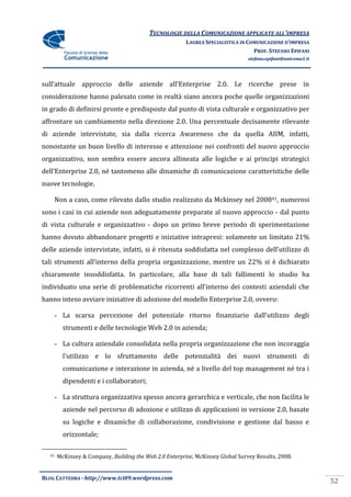 TECNOLOGIE DELLA COMUNICAZIONE APPLICATE ALL’IMPRESA
                                                        LAUREA SPECIALISTICA IN COMUNICAZIONE D’IMPRESA
                                                                                  PROF. STEFANO EPIFANI
                                                                                stefano.epifani@uniroma1.it




sull’attuale approccio delle aziende all’Enterprise 2.0. Le ricerche prese in
considerazione hanno palesato come in realtà siano ancora poche quelle organizzazioni
in grado di definirsi pronte e predisposte dal punto di vista culturale e organizzativo per
affrontare un cambiamento nella direzione 2.0. Una percentuale decisamente rilevante
di aziende intervistate, sia dalla ricerca Awareness che da quella AIIM, infatti,
nonostante un buon livello di interesse e attenzione nei confronti del nuovo approccio
organizzativo, non sembra essere ancora allineata alle logiche e ai principi strategici
dell’Enterprise 2.0, né tantomeno alle dinamiche di comunicazione caratteristiche delle
nuove tecnologie.

       Non a caso, come rilevato dallo studio realizzato da Mckinsey nel 200841, numerosi
sono i casi in cui aziende non adeguatamente preparate al nuovo approccio - dal punto
di vista culturale e organizzativo - dopo un primo breve periodo di sperimentazione
hanno dovuto abbandonare progetti e iniziative intrapresi: solamente un limitato 21%
delle aziende intervistate, infatti, si è ritenuta soddisfatta nel complesso dell’utilizzo di
tali strumenti all’interno della propria organizzazione, mentre un 22% si è dichiarato
chiaramente insoddisfatta. In particolare, alla base di tali fallimenti lo studio ha
individuato una serie di problematiche ricorrenti all’interno dei contesti aziendali che
hanno inteso avviare iniziative di adozione del modello Enterprise 2.0, ovvero:

       - La scarsa percezione del potenziale ritorno finanziario dall’utilizzo degli
         strumenti e delle tecnologie Web 2.0 in azienda;

       - La cultura aziendale consolidata nella propria organizzazione che non incoraggia
         l’utilizzo e lo sfruttamento delle potenzialità dei nuovi strumenti di
         comunicazione e interazione in azienda, né a livello del top management né tra i
         dipendenti e i collaboratori;

       - La struttura organizzativa spesso ancora gerarchica e verticale, che non facilita le
         aziende nel percorso di adozione e utilizzo di applicazioni in versione 2.0, basate
         su logiche e dinamiche di collaborazione, condivisione e gestione dal basso e
         orizzontale;

  41   McKinsey & Company, Building the Web 2.0 Enterprise, McKinsey Global Survey Results, 2008.


BLOG CATTEDRA - http://www.tci09.wordpress.com
                                                                                                              52
 