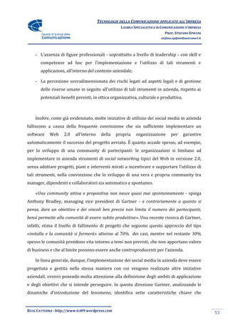 TECNOLOGIE DELLA COMUNICAZIONE APPLICATE ALL’IMPRESA
                                                    LAUREA SPECIALISTICA IN COMUNICAZIONE D’IMPRESA
                                                                              PROF. STEFANO EPIFANI
                                                                           stefano.epifani@uniroma1.it




    - L’assenza di figure professionali - soprattutto a livello di leadership - con skill e
       competenze ad hoc per l’implementazione e l’utilizzo di tali strumenti e
       applicazioni, all’interno del contesto aziendale;

    - La percezione sovradimensionata dei rischi legati ad aspetti legali e di gestione
       delle risorse umane in seguito all’utilizzo di tali strumenti in azienda, rispetto ai
       potenziali benefit previsti, in ottica organizzativa, culturale e produttiva.



    Inoltre, come già evidenziato, molte iniziative di utilizzo dei social media in azienda
falliscono a causa della frequente convinzione che sia sufficiente implementare un
software    Web    2.0    all’interno     della   propria   organizzazione       per     garantire
automaticamente il successo del progetto avviato. È quanto accade spesso, ad esempio,
per lo sviluppo di una community di partecipanti: le organizzazioni si limitano ad
implementare in azienda strumenti di social networking tipici del Web in versione 2.0,
senza adottare progetti, piani e interventi mirati a incentivare e supportare l’utilizzo di
tali strumenti, nella convinzione che lo sviluppo di una vera e propria community tra
manager, dipendenti e collaboratori sia automatico e spontaneo.

    «Una community attiva e propositiva non nasce quasi mai spontaneamente - spiega
Anthony Bradley, managing vice president di Gartner - e contrariamente a quanto si
pensa, dare un obiettivo e dei vincoli ben precisi non limita il numero dei partecipanti,
bensì permette alla comunità di essere subito produttiva». Una recente ricerca di Gartner,
infatti, stima il livello di fallimento di progetti che seguono questo approccio del tipo
«installa e la comunità si formerà» attorno al 70% dei casi, mentre nel restante 30%
spesso le comunità prendono vita intorno a temi non previsti, che non apportano valore
di business e che al limite possono essere anche controproducenti per l’azienda.

    In linea generale, dunque, l’implementazione dei social media in azienda deve essere
progettata e gestita nella stessa maniera con cui vengono realizzate altre iniziative
aziendali, ovvero ponendo molta attenzione alla definizione degli ambiti di applicazione
e degli obiettivi che si intende perseguire. In questa direzione Gartner, analizzando le
dinamiche d’introduzione del fenomeno, identifica sette caratteristiche chiave che


BLOG CATTEDRA - http://www.tci09.wordpress.com
                                                                                                         53
 