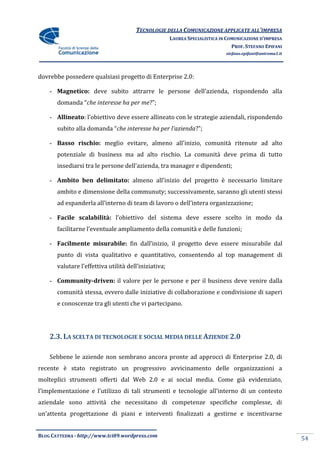 TECNOLOGIE DELLA COMUNICAZIONE APPLICATE ALL’IMPRESA
                                                       LAUREA SPECIALISTICA IN COMUNICAZIONE D’IMPRESA
                                                                                 PROF. STEFANO EPIFANI
                                                                              stefano.epifani@uniroma1.it




dovrebbe possedere qualsiasi progetto di Enterprise 2.0:

    - Magnetico: deve subito attrarre le persone dell’azienda, rispondendo alla
       domanda “che interesse ha per me?”;

    - Allineato: l’obiettivo deve essere allineato con le strategie aziendali, rispondendo
       subito alla domanda “che interesse ha per l’azienda?”;

    - Basso rischio: meglio evitare, almeno all’inizio, comunità ritenute ad alto
       potenziale di business ma ad alto rischio. La comunità deve prima di tutto
       insediarsi tra le persone dell’azienda, tra manager e dipendenti;

    - Ambito ben delimitato: almeno all’inizio del progetto è necessario limitare
       ambito e dimensione della communuty; successivamente, saranno gli utenti stessi
       ad espanderla all’interno di team di lavoro o dell’intera organizzazione;

    - Facile scalabilità: l’obiettivo del sistema deve essere scelto in modo da
       facilitarne l’eventuale ampliamento della comunità e delle funzioni;

    - Facilmente misurabile: fin dall’inizio, il progetto deve essere misurabile dal
       punto di vista qualitativo e quantitativo, consentendo al top management di
       valutare l’effettiva utilità dell’iniziativa;

    - Community-driven: il valore per le persone e per il business deve venire dalla
       comunità stessa, ovvero dalle iniziative di collaborazione e condivisione di saperi
       e conoscenze tra gli utenti che vi partecipano.




    2.3. LA SCELTA DI TECNOLOGIE E SOCIAL MEDIA DELLE AZIENDE 2.0

    Sebbene le aziende non sembrano ancora pronte ad approcci di Enterprise 2.0, di
recente è stato registrato un progressivo avvicinamento delle organizzazioni a
molteplici strumenti offerti dal Web 2.0 e ai social media. Come già evidenziato,
l’implementazione e l’utilizzo di tali strumenti e tecnologie all’interno di un contesto
aziendale sono attività che necessitano di competenze specifiche complesse, di
un’attenta progettazione di piani e interventi finalizzati a gestirne e incentivarne


BLOG CATTEDRA - http://www.tci09.wordpress.com
                                                                                                            54
 