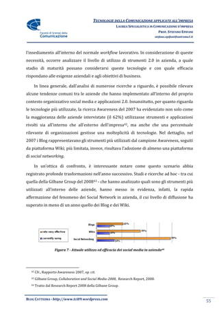 TECNOLOGIE DELLA COMUNICAZIONE APPLICATE ALL’IMPRESA
                                                          LAUREA SPECIALISTICA IN COMUNICAZIONE D’IMPRESA
                                                                                    PROF. STEFANO EPIFANI
                                                                                    stefano.epifani@uniroma1.it




l’insediamento all’interno del normale workflow lavorativo. In considerazione di queste
necessità, occorre analizzare il livello di utilizzo di strumenti 2.0 in azienda, a quale
stadio di maturità possano considerarsi queste tecnologie e con quale efficacia
rispondano alle esigenze aziendali e agli obiettivi di business.

       In linea generale, dall’analisi di numerose ricerche a riguardo, è possibile rilevare
alcune tendenze comuni tra le aziende che hanno implementato all’interno del proprio
contesto organizzativo social media e applicazioni 2.0. Innanzitutto, per quanto riguarda
le tecnologie più utilizzate, la ricerca Awareness del 2007 ha evidenziato non solo come
la maggioranza delle aziende intervistate (il 62%) utilizzasse strumenti e applicazioni
rivolti sia all’interno che all’esterno dell’impresa42, ma anche che una percentuale
rilevante di organizzazioni gestisse una molteplicità di tecnologie. Nel dettaglio, nel
2007 i Blog rappresentavano gli strumenti più utilizzati dal campione Awareness, seguiti
da piattaforma Wiki; più limitata, invece, risultava l’adozione di almeno una piattaforma
di social networking.

       In un’ottica di confronto, è interessante notare come questo scenario abbia
registrato profonde trasformazioni nell’anno successivo. Studi e ricerche ad hoc - tra cui
quella della Gilbane Group del 200843 - che hanno analizzato quali sono gli strumenti più
utilizzati all’interno delle aziende, hanno messo in evidenza, infatti, la rapida
affermazione del fenomeno dei Social Network in azienda, il cui livello di diffusione ha
superato in meno di un anno quello dei Blog e dei Wiki.




                   Figura 7 - Attuale utilizzo ed efficacia dei social media in azienda44




  42   Cfr., Rapporto Awareness 2007, op. cit.
  43   Gilbane Group, Collaboration and Social Media-2008, Research Report, 2008.
  44   Tratto dal Research Report 2008 della Gilbane Group.


BLOG CATTEDRA - http://www.tci09.wordpress.com
                                                                                                                  55
 