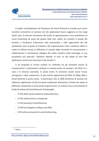 TECNOLOGIE DELLA COMUNICAZIONE APPLICATE ALL’IMPRESA
                                                    LAUREA SPECIALISTICA IN COMUNICAZIONE D’IMPRESA
                                                                              PROF. STEFANO EPIFANI
                                                                           stefano.epifani@uniroma1.it




       Il rapido consolidamento del fenomeno dei Social Network in azienda può essere
correlato ovviamente al successo che tali applicazioni hanno raggiunto on line negli
ultimi anni. Il notevole incremento del livello di apprezzamento verso piattaforme di
social networking da parte del popolo della rete, infatti, ha condotto il mondo del
business a focalizzare l’attenzione sulle potenzialità e sulle opportunità che tali
piattaforme sono in grado di schiudere alle organizzazioni. Come sottolinea infatti lo
studio di Gilbane Group, la diffusione in azienda degli strumenti di comunicazione e
collaborazione è strettamente collegata allo stadio evolutivo delle tecnologie, in una
prospettiva più generale: «adoption depends, in part, on the length of time that
applications and services have been in the market»45.

       A tal proposito la ricerca realizza un confronto tra gli strumenti classici di
comunicazione e informazione utilizzati in azienda (come ad esempio i siti Web, le e-
mail e le Intranet aziendali), le prime forme di strumenti sociali (come forum,
newsgroup e video conference) e le più evolute applicazioni del Web 2.0 (Blog, Wiki e
Social Network in prima linea). In particolare, fino al 2008 all’interno di aziende che
utilizzano applicazioni 2.0 gli strumenti tradizionali dimostrano il livello più ampio di
diffusione, unitamente ai social media di generazione 1.0, tuttavia cresce notevolmente il
livello di utilizzo dei Social Network. Nel dettaglio:

       - il 75% delle aziende utilizza la videoconferenza;

       - il 23% utilizza forum e newsgroup;

       - il 14% partecipa a Social Network;

       - il 10% ha sviluppato un Blog o una Wiki;

       - il 5% utilizza strumenti di social bookmarking




  45   Ibidem.


BLOG CATTEDRA - http://www.tci09.wordpress.com
                                                                                                         56
 