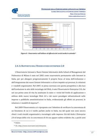 TECNOLOGIE DELLA COMUNICAZIONE APPLICATE ALL’IMPRESA
                                                            LAUREA SPECIALISTICA IN COMUNICAZIONE D’IMPRESA
                                                                                      PROF. STEFANO EPIFANI
                                                                                    stefano.epifani@uniroma1.it




                 Figura 8 - Panoramica sull’utilizzo ed efficacia dei social media in azienda46




       2.4. IL RAPPORTO DELL’OSSERVATORIO ENTERPRISE 2.0

    L’Osservatorio Intranet e Nuovi Sistemi Informativi della School of Management del
Politecnico di Milano è nato nel 2002 come osservatorio permanente sulle Intranet in
Italia, per poi allargare progressivamente il proprio focus al tema dell’evoluzione e
dell’integrazione dei nuovi Sistemi Informativi e al loro impatto sui processi, le relazioni
e i modelli organizzativi. Nel 2007, in piena coerenza con questa prospettiva e alla luce
dell’evoluzione in atto delle tecnologie del Web, è nato l’Osservatorio Enterprise 2.0, che
nel suo primo anno di vita ha analizzato lo stato e i trend del livello di applicazione e
utilizzo delle nuove tecnologie Web 2.0 e dei nuovi paradigmi infrastrutturali nelle
imprese e pubbliche amministrazioni in Italia, evidenziando gli effetti sui processi, le
relazioni e i modelli di impresa47.

    Nel 2009 l’Osservatorio si è riproposto con l’obiettivo di verificare la concretezza di
un fenomeno di cui si è molto parlato anche in Italia, ma del quale non sono ancora
chiari i reali risvolti organizzativi e tecnologici sulle imprese. Già dal titolo L’Enterprise
2.0 al tempo della crisi: la concretezza di chi osa appare subito evidente che, a pochi anni

  46   Ibidem.
  47   Cfr., http://www.osservatori.net/enterprise.


BLOG CATTEDRA - http://www.tci09.wordpress.com
                                                                                                                  57
 