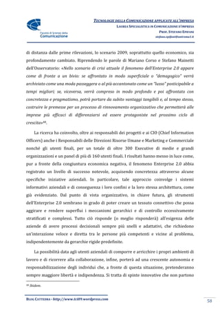TECNOLOGIE DELLA COMUNICAZIONE APPLICATE ALL’IMPRESA
                                                   LAUREA SPECIALISTICA IN COMUNICAZIONE D’IMPRESA
                                                                             PROF. STEFANO EPIFANI
                                                                          stefano.epifani@uniroma1.it




di distanza dalle prime rilevazioni, lo scenario 2009, soprattutto quello economico, sia
profondamente cambiato. Riprendendo le parole di Mariano Corso e Stefano Mainetti
dell’Osservatorio: «Nello scenario di crisi attuale il fenomeno dell’Enterprise 2.0 appare
come di fronte a un bivio: se affrontato in modo superficiale o “demagogico” verrà
archiviato come una moda passeggera o al più accantonato come un “lusso” posticipabile a
tempi migliori; se, viceversa, verrà compreso in modo profondo e poi affrontato con
concretezza e pragmatismo, potrà portare da subito vantaggi tangibili e, al tempo stesso,
costruire le premesse per un processo di rinnovamento organizzativo che permetterà alle
imprese più efficaci di differenziarsi ed essere protagoniste nel prossimo ciclo di
crescita»48.

       La ricerca ha coinvolto, oltre ai responsabili dei progetti e ai CIO (Chief Information
Officers) anche i Responsabili delle Direzioni Risorse Umane e Marketing e Commerciale
nonché gli utenti finali, per un totale di oltre 300 Executive di medie e grandi
organizzazioni e un panel di più di 160 utenti finali. I risultati hanno messo in luce come,
pur a fronte della congiuntura economica negativa, il fenomeno Enterprise 2.0 abbia
registrato un livello di successo notevole, acquisendo concretezza attraverso alcune
specifiche iniziative aziendali. In particolare, tale approccio coinvolge i sistemi
informativi aziendali e di conseguenza i loro confini e la loro stessa architettura, come
già evidenziato. Dal punto di vista organizzativo, in chiave futura, gli strumenti
dell’Enterprise 2.0 sembrano in grado di poter creare un tessuto connettivo che possa
aggirare e rendere superflui i meccanismi gerarchici e di controllo eccessivamente
stratificati e complessi. Tutto ciò risponde (o meglio risponder{) all’esigenza delle
aziende di avere processi decisionali sempre più snelli e adattativi, che richiedono
un’interazione veloce e diretta tra le persone più competenti e vicine al problema,
indipendentemente da gerarchie rigide predefinite.

       La possibilità data agli utenti aziendali di comporre e arricchire i propri ambienti di
lavoro e di ricorrere alla collaborazione, infine, porterà ad una crescente autonomia e
responsabilizzazione degli individui che, a fronte di questa situazione, pretenderanno
sempre maggiore libertà e indipendenza. Si tratta di spinte innovative che non partono

48   Ibidem.


BLOG CATTEDRA - http://www.tci09.wordpress.com
                                                                                                        58
 