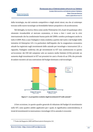 TECNOLOGIE DELLA COMUNICAZIONE APPLICATE ALL’IMPRESA
                                                          LAUREA SPECIALISTICA IN COMUNICAZIONE D’IMPRESA
                                                                                    PROF. STEFANO EPIFANI
                                                                                  stefano.epifani@uniroma1.it




dalla tecnologia, ma dal contesto competitivo e dagli utenti stessi, ma che al contempo
trovano nelle nuove tecnologie un formidabile fattore propulsivo e di accelerazione.

    Nel dettaglio, la ricerca rileva come anche l’Enterprise 2.0, al pari di qualunque altro
elemento riconducibile al mercato economico, si trova a fare i conti con la crisi
internazionale che ha condizionato buona parte del 2008 e sembra prolungarsi anche in
tutto il 2009. Non a caso l’indagine è stata condotta a partire dal ruolo e dal budget delle
iniziative di Enterprise 2.0 e in particolare dall’impatto che la congiuntura economica
attuale ha registrato sugli investimenti delle aziende per tecnologie e innovazioni 2.0. a
riguardo, l’indagine conferma che gli investimenti in ICT non costituiscono in questo
un’eccezione: dei CIO del campione solo un numero molto limitato (11%) prevede un
aumento degli investimenti in ICT nei prossimi tre anni a fronte di un 19% che prevede
di andare incontro ad una contrazione del budget destinato a tali tecnologie.




                Figura 9 - Le prospettive evolutive degli investimenti ICT nelle aziende 49



       A fare eccezione, in questo quadro generale di riduzione del budget di investimento
nelle ICT, sono quattro ambiti applicativi per i quali, in significativa controtendenza, il
trend di investimenti in innovazione e tecnologie 2.0 in azienda è crescente:




  49   Tratto dal Rapporto 2009 dell’Osservatorio Enterprise 2.0.


BLOG CATTEDRA - http://www.tci09.wordpress.com
                                                                                                                59
 