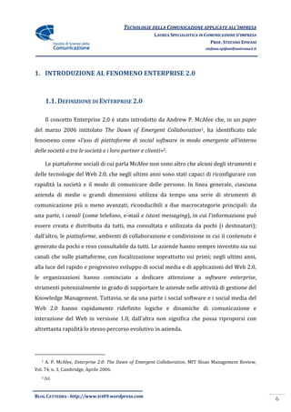 TECNOLOGIE DELLA COMUNICAZIONE APPLICATE ALL’IMPRESA
                                                       LAUREA SPECIALISTICA IN COMUNICAZIONE D’IMPRESA
                                                                                 PROF. STEFANO EPIFANI
                                                                              stefano.epifani@uniroma1.it




1. INTRODUZIONE AL FENOMENO ENTERPRISE 2.0



       1.1. DEFINIZIONE DI ENTERPRISE 2.0

       Il concetto Enterprise 2.0 è stato introdotto da Andrew P. McAfee che, in un paper
del marzo 2006 intitolato The Dawn of Emergent Collaboration1, ha identificato tale
fenomeno come «l’uso di piattaforme di social software in modo emergente all’interno
delle società o tra le società e i loro partner e clienti»2.

       Le piattaforme sociali di cui parla McAfee non sono altro che alcuni degli strumenti e
delle tecnologie del Web 2.0, che negli ultimi anni sono stati capaci di riconfigurare con
rapidità la società e il modo di comunicare delle persone. In linea generale, ciascuna
azienda di medie o grandi dimensioni utilizza da tempo una serie di strumenti di
comunicazione più o meno avanzati, riconducibili a due macrocategorie principali: da
una parte, i canali (come telefono, e-mail e istant messaging), in cui l’informazione può
essere creata e distribuita da tutti, ma consultata e utilizzata da pochi (i destinatari);
dall’altro, le piattaforme, ambienti di collaborazione e condivisione in cui il contenuto è
generato da pochi e reso consultabile da tutti. Le aziende hanno sempre investito sia sui
canali che sulle piattaforme, con focalizzazione soprattutto sui primi; negli ultimi anni,
alla luce del rapido e progressivo sviluppo di social media e di applicazioni del Web 2.0,
le organizzazioni hanno cominciato a dedicare attenzione a software enterprise,
strumenti potenzialmente in grado di supportare le aziende nelle attività di gestione del
Knowledge Management. Tuttavia, se da una parte i social software e i social media del
Web 2.0 hanno rapidamente ridefinito logiche e dinamiche di comunicazione e
interazione del Web in versione 1.0, dall’altra non significa che possa riproporsi con
altrettanta rapidità lo stesso percorso evolutivo in azienda.




   1   A. P. McAfee, Enterprise 2.0: The Dawn of Emergent Collaboration, MIT Sloan Management Review,
Vol. 74, n. 3, Cambridge, Aprile 2006.
   2   Ivi.


BLOG CATTEDRA - http://www.tci09.wordpress.com
                                                                                                            6
 