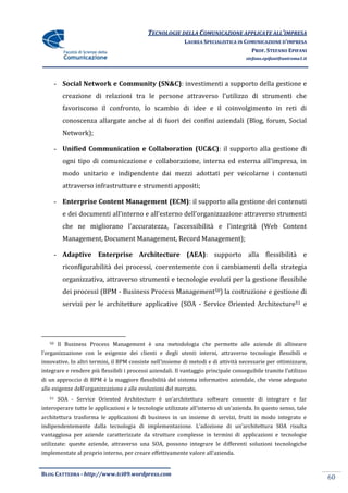 TECNOLOGIE DELLA COMUNICAZIONE APPLICATE ALL’IMPRESA
                                                            LAUREA SPECIALISTICA IN COMUNICAZIONE D’IMPRESA
                                                                                      PROF. STEFANO EPIFANI
                                                                                      stefano.epifani@uniroma1.it




        - Social Network e Community (SN&C): investimenti a supporto della gestione e
          creazione di relazioni tra le persone attraverso l’utilizzo di strumenti che
          favoriscono il confronto, lo scambio di idee e il coinvolgimento in reti di
          conoscenza allargate anche al di fuori dei confini aziendali (Blog, forum, Social
          Network);

        - Unified Communication e Collaboration (UC&C): il supporto alla gestione di
          ogni tipo di comunicazione e collaborazione, interna ed esterna all’impresa, in
          modo unitario e indipendente dai mezzi adottati per veicolarne i contenuti
          attraverso infrastrutture e strumenti appositi;

        - Enterprise Content Management (ECM): il supporto alla gestione dei contenuti
          e dei documenti all’interno e all’esterno dell’organizzazione attraverso strumenti
          che ne migliorano l’accuratezza, l’accessibilit{ e l’integrit{ (Web Content
          Management, Document Management, Record Management);

        - Adaptive Enterprise Architecture (AEA): supporto alla flessibilità e
          riconfigurabilità dei processi, coerentemente con i cambiamenti della strategia
          organizzativa, attraverso strumenti e tecnologie evoluti per la gestione flessibile
          dei processi (BPM - Business Process Management50) la costruzione e gestione di
          servizi per le architetture applicative (SOA - Service Oriented Architecture51 e




   50    Il Business Process Management è una metodologia che permette alle aziende di allineare
l’organizzazione con le esigenze dei clienti e degli utenti interni, attraverso tecnologie flessibili e
innovative. In altri termini, il BPM consiste nell’insieme di metodi e di attività necessarie per ottimizzare,
integrare e rendere più flessibili i processi aziendali. Il vantaggio principale conseguibile tramite l’utilizzo
di un approccio di BPM è la maggiore flessibilità del sistema informativo aziendale, che viene adeguato
alle esigenze dell’organizzazione e alle evoluzioni del mercato.
   51    SOA - Service Oriented Architecture è un’architettura software consente di integrare e far
interoperare tutte le applicazioni e le tecnologie utilizzate all’interno di un’azienda. In questo senso, tale
architettura trasforma le applicazioni di business in un insieme di servizi, fruiti in modo integrato e
indipendentemente dalla tecnologia di implementazione. L’adozione di un’architettura SOA risulta
vantaggiosa per aziende caratterizzate da strutture complesse in termini di applicazioni e tecnologie
utilizzate: queste aziende, attraverso una SOA, possono integrare le differenti soluzioni tecnologiche
implementate al proprio interno, per creare effettivamente valore all’azienda.


BLOG CATTEDRA - http://www.tci09.wordpress.com
                                                                                                                    60
 