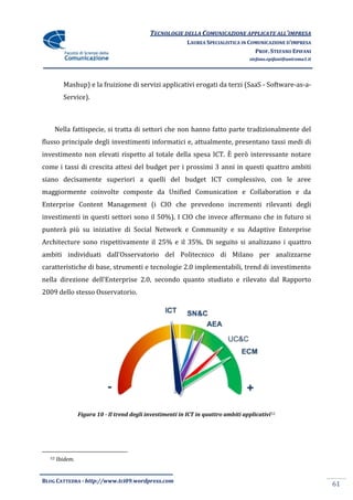 TECNOLOGIE DELLA COMUNICAZIONE APPLICATE ALL’IMPRESA
                                                            LAUREA SPECIALISTICA IN COMUNICAZIONE D’IMPRESA
                                                                                      PROF. STEFANO EPIFANI
                                                                                     stefano.epifani@uniroma1.it




         Mashup) e la fruizione di servizi applicativi erogati da terzi (SaaS - Software-as-a-
         Service).



    Nella fattispecie, si tratta di settori che non hanno fatto parte tradizionalmente del
flusso principale degli investimenti informatici e, attualmente, presentano tassi medi di
investimento non elevati rispetto al totale della spesa ICT. È però interessante notare
come i tassi di crescita attesi del budget per i prossimi 3 anni in questi quattro ambiti
siano decisamente superiori a quelli del budget ICT complessivo, con le aree
maggiormente coinvolte composte da Unified Comunication e Collaboration e da
Enterprise Content Management (i CIO che prevedono incrementi rilevanti degli
investimenti in questi settori sono il 50%). I CIO che invece affermano che in futuro si
punterà più su iniziative di Social Network e Community e su Adaptive Enterprise
Architecture sono rispettivamente il 25% e il 35%. Di seguito si analizzano i quattro
ambiti individuati dall’Osservatorio del Politecnico di Milano per analizzarne
caratteristiche di base, strumenti e tecnologie 2.0 implementabili, trend di investimento
nella direzione dell’Enterprise 2.0, secondo quanto studiato e rilevato dal Rapporto
2009 dello stesso Osservatorio.




                 Figura 10 - Il trend degli investimenti in ICT in quattro ambiti applicativi 52




  52   Ibidem.


BLOG CATTEDRA - http://www.tci09.wordpress.com
                                                                                                                   61
 