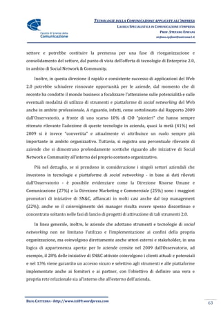 TECNOLOGIE DELLA COMUNICAZIONE APPLICATE ALL’IMPRESA
                                                   LAUREA SPECIALISTICA IN COMUNICAZIONE D’IMPRESA
                                                                             PROF. STEFANO EPIFANI
                                                                          stefano.epifani@uniroma1.it




settore e potrebbe costituire la premessa per una fase di riorganizzazione e
consolidamento del settore, dal punto di vista dell’offerta di tecnologie di Enterprise 2.0,
in ambito di Social Network & Community.

    Inoltre, in questa direzione il rapido e consistente successo di applicazioni del Web
2.0 potrebbe schiudere rinnovate opportunità per le aziende, dal momento che di
recente ha condotto il mondo business a focalizzare l’attenzione sulle potenzialità e sulle
eventuali modalità di utilizzo di strumenti e piattaforme di social networking del Web
anche in ambito professionale. A riguardo, infatti, come sottolineato dal Rapporto 2009
dall’Osservatorio, a fronte di uno scarso 10% di CIO “pionieri” che hanno sempre
ritenuto rilevante l’adozione di queste tecnologie in azienda, quasi la metà (41%) nel
2009 si è invece “convertita” e attualmente vi attribuisce un ruolo sempre più
importante in ambito organizzativo. Tuttavia, si registra una percentuale rilevante di
aziende che si dimostrano profondamente scettiche riguardo alle iniziative di Social
Network e Community all’interno del proprio contesto organizzativo.

    Più nel dettaglio, se si prendono in considerazione i singoli settori aziendali che
investono in tecnologie e piattaforme di social networking - in base ai dati rilevati
dall’Osservatorio - è possibile evidenziare come la Direzione Risorse Umane e
Comunicazione (27%) e la Direzione Marketing e Commerciale (25%) sono i maggiori
promotori di iniziative di SN&C, affiancati in molti casi anche dal top management
(22%), anche se il coinvolgimento dei manager risulta essere spesso discontinuo e
concentrato soltanto nelle fasi di lancio di progetti di attivazione di tali strumenti 2.0.

    In linea generale, inoltre, le aziende che adottano strumenti e tecnologie di social
networking non ne limitano l’utilizzo e l’implementazione ai confini della propria
organizzazione, ma coinvolgono direttamente anche attori esterni e stakeholder, in una
logica di appartenenza aperta: per le aziende censite nel 2009 dall’Osservatorio, ad
esempio, il 28% delle iniziative di SN&C attivate coinvolgono i clienti attuali e potenziali
e nel 13% viene garantito un accesso sicuro e selettivo agli strumenti e alle piattaforme
implementate anche ai fornitori e ai partner, con l’obiettivo di definire una vera e
propria rete relazionale sia al’interno che all’esterno dell’azienda.



BLOG CATTEDRA - http://www.tci09.wordpress.com
                                                                                                        63
 