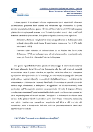 TECNOLOGIE DELLA COMUNICAZIONE APPLICATE ALL’IMPRESA
                                                   LAUREA SPECIALISTICA IN COMUNICAZIONE D’IMPRESA
                                                                             PROF. STEFANO EPIFANI
                                                                          stefano.epifani@uniroma1.it




    A questo punto, è interessante rilevare esigenze emergenti, potenzialità e barriere
all’innovazione percepite dalle aziende con riferimento agli investimenti in questo
ambito. Innanzitutto, in base a quanto rilevato dall’Osservatorio nel 2009, tra le esigenze
più decisive che spingono le aziende verso l’introduzione di strumenti e logiche di Social
Network & Community all’interno della propria organizzazione occorre segnalare:

   -   Accrescere, stimolare e migliorare il senso di appartenenza e il clima aziendale
       nella direzione della condivisione di esperienze e conoscenze (per il 37% delle
       iniziative di SN&C);

   -   Stimolare forme concrete di collaborazione tra le persone che fanno parte
       dell’azienda (37%), per sviluppare una infrastruttura sociale e organizzativa che
       renda più flessibili le relazioni all’interno dell’impresa;



    Per quanto riguarda le barriere e gli ostacoli allo sviluppo di approcci di Enterprise
2.0 legati all’ambito Social Network & Community, alla luce del grado di maturità
relativamente basso di queste iniziative, va segnalata innanzitutto la scarsa conoscenza
e percezione delle potenzialità di tali tecnologie, ma soprattutto la conseguente difficoltà
di identificare e valutare i benefici economici diretti. Sebbene i tempi e i costi di progetto
possano essere relativamente contenuti, la difficoltà di previsione e quantificazione dei
benefici degli investimenti in Enterprise 2.0 rappresenta un ostacolo rilevante, come
evidenziato dall’Osservatorio, sebbene una percentuale rilevante di imprese abbiano
ormai consapevolezza dell’importanza di tali iniziative per il cambiamento organizzativo
della propria impresa nell’attuale societ{. Conseguenza di tali ostacoli all’interno delle
aziende è che gli investimenti in ambito di social networking e community, nonostante
una spinta considerevole proveniente soprattutto dal Web e dal mercato dei
consumatori, sono in realtà molto limitati e realizzati prevalentemente in un’ottica di
sperimentazione iniziale.




    2.4.2. Unified Communication & Collaboration (UC&C)



BLOG CATTEDRA - http://www.tci09.wordpress.com
                                                                                                        64
 