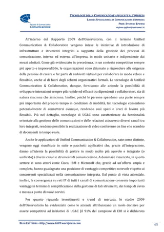 TECNOLOGIE DELLA COMUNICAZIONE APPLICATE ALL’IMPRESA
                                                 LAUREA SPECIALISTICA IN COMUNICAZIONE D’IMPRESA
                                                                           PROF. STEFANO EPIFANI
                                                                        stefano.epifani@uniroma1.it




    All’interno del Rapporto 2009 dell’Osservatorio, con il termine Unified
Communication & Collaboration vengono intese le iniziative di introduzione di
infrastrutture e strumenti integrati a supporto della gestione dei processi di
comunicazione, interna ed esterna all’impresa, in modo unitario e indipendente dai
mezzi adottati. Come già evidenziato in precedenza, in un contesto competitivo sempre
più aperto e imprevedibile, le organizzazioni sono chiamate a rispondere alle esigenze
delle persone di creare e far parte di ambienti virtuali per collaborare in modo veloce e
flessibile, anche al di fuori degli schemi organizzativi formali. Le tecnologie di Unified
Communication & Collaboration, dunque, forniscono alle aziende la possibilità di
sviluppare interazioni sempre più rapide ed efficaci tra dipendenti e collaboratori, sia di
natura sincrona che asincrona. Inoltre, poiché le persone spendono una parte sempre
più importante del proprio tempo in condizioni di mobilità, tali tecnologie consentono
potenzialmente di connettersi ovunque, rendendo così spazi e orari di lavoro più
flessibili. Più nel dettaglio, tecnologie di UC&C sono caratterizzate da funzionalità
orientate alla gestione delle comunicazioni e delle relazioni attraverso diversi canali tra
loro integrati, rendono possibile la realizzazione di video conferenze on line e lo scambio
di documenti in tempo reale.

    Anche le applicazioni di Unified Communication & Collaboration, nate come distinte,
vengono oggi riunificate in suite o pacchetti applicativi che, grazie all’integrazione,
danno all’utente la possibilit{ di gestire in modo molto più agevole e integrato (o
unificato) i diversi canali e strumenti di comunicazione. A dominare il mercato, in questo
settore ci sono attori come Cisco, IBM e Microsoft che, grazie ad un’offerta ampia e
completa, hanno guadagnato una posizione di vantaggio competitivo notevole rispetto ai
concorrenti specializzati nella comunicazione integrata. Dal punto di vista aziendale,
inoltre, la convergenza su reti IP di tutti i canali di comunicazione consente importanti
vantaggi in termini di semplificazione della gestione di tali strumenti, dei tempi di avvio
e messa a punto di nuovi servizi.

    Per quanto riguarda investimenti e trend di mercato, lo studio 2009
dell’Osservatorio ha evidenziato come le aziende attribuiscano un ruolo decisivo per
essere competitivi ad iniziative di UC&C (il 91% del campione di CIO si è dichiarato


BLOG CATTEDRA - http://www.tci09.wordpress.com
                                                                                                      65
 