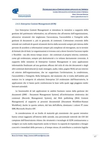 TECNOLOGIE DELLA COMUNICAZIONE APPLICATE ALL’IMPRESA
                                                 LAUREA SPECIALISTICA IN COMUNICAZIONE D’IMPRESA
                                                                           PROF. STEFANO EPIFANI
                                                                        stefano.epifani@uniroma1.it




    2.4.3. Enterprise Content Management (ECM)


    Con Enterprise Content Management si intendono le iniziative a supporto della
gestione del patrimonio informativo, sia all’interno che all’esterno dell’organizzazione,
attraverso strumenti che migliorano l’accuratezza, l’accessibilit{ e l’integrit{ nella
gestione di documenti e, più in generale, di contenuti. L’attenzione crescente delle
aziende nei confronti di questi strumenti deriva dalla necessità sempre più intensa delle
persone di accedere a informazioni sempre più complesse ed eterogenee, sia in termini
di formati che di fonti. Le organizzazioni si trovano così a dover favorire l’accesso rapido
e flessibile - ma allo stesso tempo sicuro - dei contenuti al proprio interno; contenuti,
come già evidenziato, sempre più destrutturati e in volume decisamente crescente. A
supporto delle iniziative di Enterprise Content Management vi sono applicazioni
informatiche finalizzate ad una gestione efficace del ciclo di vita dei documenti e degli
altri contenuti destrutturati (e-mail, immagini, audio, video, pagine Web) ad uso interno
ed esterno dell’organizzazione, che ne supportano l’archiviazione, la condivisione,
l’accessibilit{ e l’integrit{. Nella fattispecie, dal momento che si tratta dell’ambito più
maturo tra le categorie di soluzioni Enterprise 2.0 evidenziate dall’Osservatorio, le
applicazioni che vi fanno parte costituiscono la base sulla quale oggi poggiano molte
Intranet aziendali.

    Le funzionalità di tali applicazioni in ambito business vanno dalla gestione dei
documenti (DMS - Document Management System) all’archiviazione elettronica dei
contenuti (Records Management System), dal Web publishing (Web Content
Management) al supporto ai processi documentali (Document Workflow-Human
Workflow). Anche in questo settore, dal lato dell’offerta, dominano i colossi IT come
IBM, Microsoft, Oracle e HP.

    In considerazione di un livello di maturità già consistente che queste iniziative
hanno ormai raggiunto all’interno delle aziende, una percentuale notevole dei CIO del
campione dell’Osservatorio ritiene che strumenti e tecnologie di ECM continueranno a
svolgere un ruolo molto importante anche in futuro: la capacità di rispondere a bisogni
concreti e immediati della persone e, al tempo stesso, di contribuire a costruire logiche



BLOG CATTEDRA - http://www.tci09.wordpress.com
                                                                                                      67
 