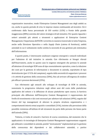 TECNOLOGIE DELLA COMUNICAZIONE APPLICATE ALL’IMPRESA
                                                       LAUREA SPECIALISTICA IN COMUNICAZIONE D’IMPRESA
                                                                                 PROF. STEFANO EPIFANI
                                                                              stefano.epifani@uniroma1.it




organizzative innovative, rende l’Enterprise Content Management uno degli ambiti su
cui, anche in questo periodo di crisi, le imprese stanno continuando ad investire. Ciò è
confermato dalla bassa percentuale di CIO scettici (12%) a fronte della grande
maggioranza (88%) convinta del valore strategico di tali iniziative. Per quanto riguarda i
settori aziendali più attenti a strumenti e applicazioni di Enterprise Content
Management, l’importanza dell’ECM è avvertita in maniera trasversale in tutta l’impresa,
anche nella Direzione Operativa e nella Supply Chain (catena di fornitura), ambiti
aziendali in cui è solitamente molto sentita la necessità di una gestione più sistematica
dell’informazione.

    A questo punto, è interessante analizzare esigenze emergenti e ostacoli individuati
per l’adozione di tali iniziative in azienda. Con riferimento ai bisogni rilevati
dall’Osservatorio, anche in questo caso le esigenze emergenti che portano le aziende
all’adozione di tecnologie ECM sono di tipo essenzialmente operativo, come la riduzione
dei costi per la gestione di informazioni e documenti in azienda, soprattutto di tipo
destrutturato (per il 51% del campione), seguita dalla necessità di supportare i processi
e le attività di gestione della conoscenza (50%), fino ad arrivare all’esigenza di rendere
più efficaci i processi decisionali (35%).

    Con riferimento agli ostacoli allo sviluppo di tecnologie di ECM in azienda,
nonostante la progressiva riduzione negli ultimi anni del costo delle piattaforme
applicative del settore e la diffusione di alcune piattaforme open source, la barriera
principale alla diffusione dell’Enterprise Content Management è rappresentata dal
livello di investimento e dai costi necessari per adottare tali soluzioni (49%), seguito dal
timore del top management di alterare la propria struttura organizzativa e i
comportamenti interni ormai acquisiti e consolidati (31%), insieme alla percezione della
possibile resistenza all’utilizzo di tali strumenti da parte delle persone che fanno parte
dell’azienda (28%).

    Tuttavia, si tratta di ostacoli e barriere di scarsa consistenza, dal momento che le
applicazioni e le tecnologie di Enterprise Content Management rappresentano supporti
già utilizzati e consolidati in azienda, poiché “storicamente” implementati per la gestione
della   conoscenza    dei   dipendenti       e   dei     collaboratori     aziendali,     a    partire


BLOG CATTEDRA - http://www.tci09.wordpress.com
                                                                                                            68
 