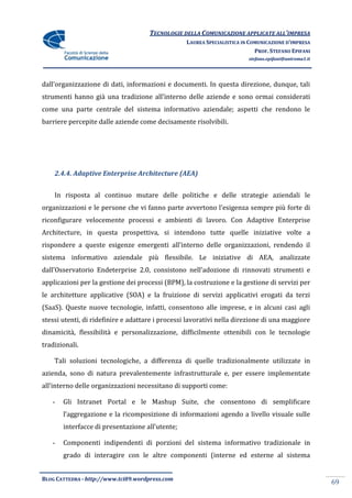 TECNOLOGIE DELLA COMUNICAZIONE APPLICATE ALL’IMPRESA
                                                  LAUREA SPECIALISTICA IN COMUNICAZIONE D’IMPRESA
                                                                            PROF. STEFANO EPIFANI
                                                                         stefano.epifani@uniroma1.it




dall’organizzazione di dati, informazioni e documenti. In questa direzione, dunque, tali
strumenti hanno già una tradizione all’interno delle aziende e sono ormai considerati
come una parte centrale del sistema informativo aziendale; aspetti che rendono le
barriere percepite dalle aziende come decisamente risolvibili.




    2.4.4. Adaptive Enterprise Architecture (AEA)


    In risposta al continuo mutare delle politiche e delle strategie aziendali le
organizzazioni e le persone che vi fanno parte avvertono l’esigenza sempre più forte di
riconfigurare velocemente processi e ambienti di lavoro. Con Adaptive Enterprise
Architecture, in questa prospettiva, si intendono tutte quelle iniziative volte a
rispondere a queste esigenze emergenti all’interno delle organizzazioni, rendendo il
sistema informativo aziendale più flessibile. Le iniziative di AEA, analizzate
dall’Osservatorio Endeterprise 2.0, consistono nell’adozione di rinnovati strumenti e
applicazioni per la gestione dei processi (BPM), la costruzione e la gestione di servizi per
le architetture applicative (SOA) e la fruizione di servizi applicativi erogati da terzi
(SaaS). Queste nuove tecnologie, infatti, consentono alle imprese, e in alcuni casi agli
stessi utenti, di ridefinire e adattare i processi lavorativi nella direzione di una maggiore
dinamicità, flessibilità e personalizzazione, difficilmente ottenibili con le tecnologie
tradizionali.

    Tali soluzioni tecnologiche, a differenza di quelle tradizionalmente utilizzate in
azienda, sono di natura prevalentemente infrastrutturale e, per essere implementate
all’interno delle organizzazioni necessitano di supporti come:

   -   Gli Intranet Portal e le Mashup Suite, che consentono di semplificare
       l’aggregazione e la ricomposizione di informazioni agendo a livello visuale sulle
       interfacce di presentazione all’utente;

   -   Componenti indipendenti di porzioni del sistema informativo tradizionale in
       grado di interagire con le altre componenti (interne ed esterne al sistema


BLOG CATTEDRA - http://www.tci09.wordpress.com
                                                                                                       69
 