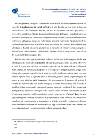 TECNOLOGIE DELLA COMUNICAZIONE APPLICATE ALL’IMPRESA
                                                       LAUREA SPECIALISTICA IN COMUNICAZIONE D’IMPRESA
                                                                                 PROF. STEFANO EPIFANI
                                                                              stefano.epifani@uniroma1.it




      In linea generale, dunque, la definizione di McAfee è focalizzata essenzialmente sul
concetto di piattaforme di social software, il che denota un approccio fortemente
“tecnocentrico” del fenomeno. McAfee continua accentuando con molta più enfasi la
prospettiva sociale rispetto alla dimensione tecnologica, definendo i social software «un
insieme di tecnologie che consentono alle persone di incontrarsi, scambiare informazioni e
collaborare utilizzando computer e sfruttando ambienti informatici (“piattaforme”) che
rendono queste interazioni possibili in modo persistente nel tempo»3. Tale affermazione
introduce le finalità di queste piattaforme e permette di rilevare principi, logiche e
dinamiche di comunicazione, condivisione, collaborazione e connessione come alcuni
dei fondamenti dell’Enterprise 2.0.

      Più distante dalle logiche aziendali, nella sua definizione dell’Enterprise 2.0 McAfee
introduce anche il concetto di modalità emergente, riferendosi alle modalità attraverso
le quali è opportuno introdurre e adottare piattaforme di social software all’interno
delle aziende. In particolare, l’esperto di tecnologie per l’organizzazione spiega come
«l’aggettivo emergente significa che la struttura e i flussi delle piattaforme usate non sono
imposti a priori, ma è il software stesso a possedere funzioni capaci di far emergere nel
tempo, e come risultato delle interazioni che avvengono tra le persone, gli schemi di
utilizzo. Un software che può essere impiegato in modo discrezionale, non è dotato di
workflow in fase progettuale, è capace di ospitare molteplici tipologie di dati, e prescinde
dalle gerarchie aziendali»4. Dunque, come l’autore stesso propone, «optional to use, free
of necessary structure, highly egalitarian, support many forms of data»5. Tuttavia, una
logica emergente alla base dell’utilizzo di piattaforme di social software o di strumenti e
tecnologie di comunicazione e interazione in ambito aziendale è totalmente distante
dalle architetture informative presenti fino ad oggi in azienda e altrettanto lontano dai
processi organizzativi ormai consolidati nella struttura aziendale.




  3   A. P. McAfee su Zerounoweb, su http://www.zerounoweb.it.
  4   Ivi.
  5   Ivi.


BLOG CATTEDRA - http://www.tci09.wordpress.com
                                                                                                            7
 