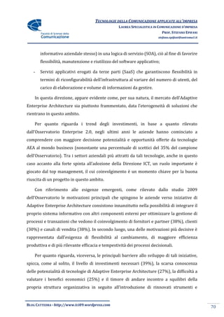 TECNOLOGIE DELLA COMUNICAZIONE APPLICATE ALL’IMPRESA
                                                  LAUREA SPECIALISTICA IN COMUNICAZIONE D’IMPRESA
                                                                            PROF. STEFANO EPIFANI
                                                                         stefano.epifani@uniroma1.it




       informativo aziendale stesso) in una logica di servizio (SOA), ciò al fine di favorire
       flessibilità, manutenzione e riutilizzo del software applicativo;

   -   Servizi applicativi erogati da terze parti (SaaS) che garantiscono flessibilità in
       termini di riconfigurabilit{ dell’infrastruttura al variare del numero di utenti, del
       carico di elaborazione e volume di informazioni da gestire.

    In questa direzione, appare evidente come, per sua natura, il mercato dell’Adaptive
Enterprise Architecture sia piuttosto frammentato, data l’eterogeneit{ di soluzioni che
rientrano in questo ambito.

    Per quanto riguarda i trend degli investimenti, in base a quanto rilevato
dall’Osservatorio Enterprise 2.0, negli ultimi anni le aziende hanno cominciato a
comprendere con maggiore decisione potenzialità e opportunità offerte da tecnologie
AEA al mondo business (nonostante una percentuale di scettici del 35% del campione
dell’Osservatorio). Tra i settori aziendali più attratti da tali tecnologie, anche in questo
caso accanto alla forte spinta all’adozione della Direzione ICT, un ruolo importante è
giocato dal top management, il cui coinvolgimento è un momento chiave per la buona
riuscita di un progetto in questo ambito.

    Con riferimento alle esigenze emergenti, come rilevato dallo studio 2009
dell’Osservatorio le motivazioni principali che spingono le aziende verso iniziative di
Adaptive Enterprise Architecture consistono innanzitutto nella possibilità di integrare il
proprio sistema informativo con altri componenti esterni per ottimizzare la gestione di
processi e transazioni che vedono il coinvolgimento di fornitori e partner (38%), clienti
(30%) e canali di vendita (38%). In secondo luogo, una delle motivazioni più decisive è
rappresentata dall’esigenza di flessibilità al cambiamento, di maggiore efficienza
produttiva e di più rilevante efficacia e tempestività dei processi decisionali.

    Per quanto riguarda, viceversa, le principali barriere allo sviluppo di tali iniziative,
spicca, come al solito, il livello di investimenti necessari (39%), la scarsa conoscenza
delle potenzialità di tecnologie di Adaptive Enterprise Architecture (27%), la difficoltà a
valutare i benefici economici (25%) e il timore di andare incontro a squilibri della
propria struttura organizzativa in seguito all’introduzione di rinnovati strumenti e


BLOG CATTEDRA - http://www.tci09.wordpress.com
                                                                                                       70
 