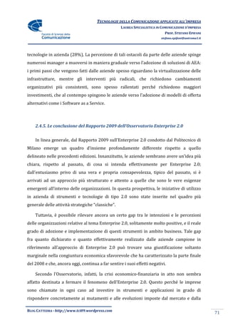 TECNOLOGIE DELLA COMUNICAZIONE APPLICATE ALL’IMPRESA
                                                   LAUREA SPECIALISTICA IN COMUNICAZIONE D’IMPRESA
                                                                             PROF. STEFANO EPIFANI
                                                                          stefano.epifani@uniroma1.it




tecnologie in azienda (28%). La percezione di tali ostacoli da parte delle aziende spinge
numerosi manager a muoversi in maniera graduale verso l’adozione di soluzioni di AEA:
i primi passi che vengono fatti dalle aziende spesso riguardano la virtualizzazione delle
infrastrutture, mentre gli interventi più radicali, che richiedono cambiamenti
organizzativi più consistenti, sono spesso rallentati perché richiedono maggiori
investimenti, che al contempo spingono le aziende verso l’adozione di modelli di offerta
alternativi come i Software as a Service.



    2.4.5. Le conclusione del Rapporto 2009 dell’Osservatorio Enterprise 2.0


    In linea generale, dal Rapporto 2009 sull’Enterprise 2.0 condotto dal Politecnico di
Milano emerge un quadro d’insieme profondamente differente rispetto a quello
delineato nelle precedenti edizioni. Innanzitutto, le aziende sembrano avere un’idea più
chiara, rispetto al passato, di cosa si intenda effettivamente per Enterprise 2.0;
dall’entusiasmo privo di una vera e propria consapevolezza, tipico del passato, si è
arrivati ad un approccio più strutturato e attento a quelle che sono le vere esigenze
emergenti all’interno delle organizzazioni. In questa prospettiva, le iniziative di utilizzo
in azienda di strumenti e tecnologie di tipo 2.0 sono state inserite nel quadro più
generale delle attivit{ strategiche “classiche”.

    Tuttavia, è possibile rilevare ancora un certo gap tra le intenzioni e le percezioni
delle organizzazioni relative al tema Enterprise 2.0, solitamente molto positive, e il reale
grado di adozione e implementazione di questi strumenti in ambito business. Tale gap
fra quanto dichiarato e quanto effettivamente realizzato dalle aziende campione in
riferimento all’approccio di Enterprise 2.0 può trovare una giustificazione soltanto
marginale nella congiuntura economica sfavorevole che ha caratterizzato la parte finale
del 2008 e che, ancora oggi, continua a far sentire i suoi effetti negativi.

    Secondo l’Osservatorio, infatti, la crisi economico-finanziaria in atto non sembra
affatto destinata a fermare il fenomeno dell’Enterprise 2.0. Questo perché le imprese
sono chiamate in ogni caso ad investire in strumenti e applicazioni in grado di
rispondere concretamente ai mutamenti e alle evoluzioni imposte dal mercato e dalla

BLOG CATTEDRA - http://www.tci09.wordpress.com
                                                                                                        71
 