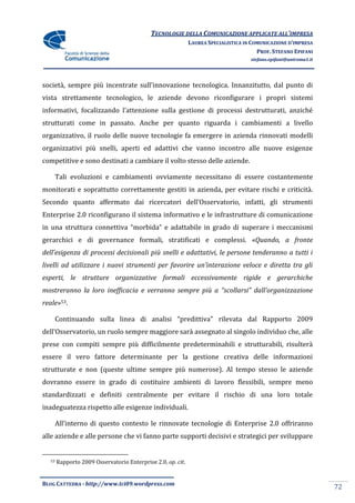 TECNOLOGIE DELLA COMUNICAZIONE APPLICATE ALL’IMPRESA
                                                             LAUREA SPECIALISTICA IN COMUNICAZIONE D’IMPRESA
                                                                                       PROF. STEFANO EPIFANI
                                                                                    stefano.epifani@uniroma1.it




societ{, sempre più incentrate sull’innovazione tecnologica. Innanzitutto, dal punto di
vista strettamente tecnologico, le aziende devono riconfigurare i propri sistemi
informativi, focalizzando l’attenzione sulla gestione di processi destrutturati, anziché
strutturati come in passato. Anche per quanto riguarda i cambiamenti a livello
organizzativo, il ruolo delle nuove tecnologie fa emergere in azienda rinnovati modelli
organizzativi più snelli, aperti ed adattivi che vanno incontro alle nuove esigenze
competitive e sono destinati a cambiare il volto stesso delle aziende.

    Tali evoluzioni e cambiamenti ovviamente necessitano di essere costantemente
monitorati e soprattutto correttamente gestiti in azienda, per evitare rischi e criticità.
Secondo quanto affermato dai ricercatori dell’Osservatorio, infatti, gli strumenti
Enterprise 2.0 riconfigurano il sistema informativo e le infrastrutture di comunicazione
in una struttura connettiva “morbida” e adattabile in grado di superare i meccanismi
gerarchici e di governance formali, stratificati e complessi. «Quando, a fronte
dell’esigenza di processi decisionali più snelli e adattativi, le persone tenderanno a tutti i
livelli ad utilizzare i nuovi strumenti per favorire un’interazione veloce e diretta tra gli
esperti, le strutture organizzative formali eccessivamente rigide e gerarchiche
mostreranno la loro inefficacia e verranno sempre più a “scollarsi” dall’organizzazione
reale»53.

    Continuando sulla linea di analisi “predittiva” rilevata dal Rapporto 2009
dell’Osservatorio, un ruolo sempre maggiore sarà assegnato al singolo individuo che, alle
prese con compiti sempre più difficilmente predeterminabili e strutturabili, risulterà
essere il vero fattore determinante per la gestione creativa delle informazioni
strutturate e non (queste ultime sempre più numerose). Al tempo stesso le aziende
dovranno essere in grado di costituire ambienti di lavoro flessibili, sempre meno
standardizzati e definiti centralmente per evitare il rischio di una loro totale
inadeguatezza rispetto alle esigenze individuali.

    All’interno di questo contesto le rinnovate tecnologie di Enterprise 2.0 offriranno
alle aziende e alle persone che vi fanno parte supporti decisivi e strategici per sviluppare


  53   Rapporto 2009 Osservatorio Enterprise 2.0, op. cit.


BLOG CATTEDRA - http://www.tci09.wordpress.com
                                                                                                                  72
 