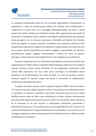 TECNOLOGIE DELLA COMUNICAZIONE APPLICATE ALL’IMPRESA
                                                   LAUREA SPECIALISTICA IN COMUNICAZIONE D’IMPRESA
                                                                             PROF. STEFANO EPIFANI
                                                                          stefano.epifani@uniroma1.it




un ambiente professionale basato su una crescente disponibilità di informazioni, su
applicazioni e canali di comunicazione sempre più orientati verso collaborazione e
condivisione. In piena linea con il passaggio dall’organizzazione top down a quella
sempre più “piatta” e bottom up, l’obiettivo centrale delle organizzazioni sarà quello di
incentivare le condizioni sociali, culturali e tecnologiche abilitanti perché ogni individuo
possa perseguire, con la necessaria autonomia e flessibilità, gli obiettivi che l’impresa
stessa gli propone. In questa direzione, l’evoluzione più consistente all’interno delle
organizzazioni riguarderà il rapporto tra individuo e organizzazione, con le persone che,
da una parte, saranno disponibili ad assumersi maggiori responsabilit{, ma, dall’altra,
pretenderanno sempre maggiore discrezionalità e libertà nel modo di operare,
interagire e nella scelta stessa dei luoghi di lavoro e dei colleghi con cui collaborare.

    Come già evidenziato nel corso del presente documento, tali processi evolutivi non
rappresentano un effetto diretto e immediato dell’introduzione delle nuove tecnologie in
azienda; viceversa vanno inseriti all’interno di una progressiva maturazione della
società della conoscenza che trova nelle nuove tecnologie un formidabile fattore
propulsivo e di sperimentazione che rende possibili, e in certi casi persino necessari,
rinnovati modelli di impresa, sempre più basati su dinamiche di collaborazione,
condivisione e partecipazione attiva.

    In questo rinnovato contesto, come evidenzia il Rapporto 2009, resta da verificare
se le imprese sapranno cogliere appieno il valore e l’importanza dei cambiamenti in atto
e, soprattutto, se sapranno controllarli e governarli. Da questo punto di vista lo studio
dell’Osservatorio mette in rilievo come, attualmente, di fronte a queste trasformazioni
gran parte delle imprese mostrano ancora una visione eccessivamente locale e periferica
di un fenomeno di cui non riescono a comprendere pienamente opportunità e
potenzialità. In ogni caso, in un simile scenario una strategia difensiva e di “chiusura” nei
confronti dell’Enterprise 2.0 appare decisamente non praticabile, in un mercato in cui il
vantaggio competitivo si gioca sempre più sul terreno dell’innovazione e delle tecnologie
di collaborazione e relazione.




BLOG CATTEDRA - http://www.tci09.wordpress.com
                                                                                                        73
 