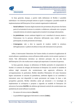TECNOLOGIE DELLA COMUNICAZIONE APPLICATE ALL’IMPRESA
                                                   LAUREA SPECIALISTICA IN COMUNICAZIONE D’IMPRESA
                                                                             PROF. STEFANO EPIFANI
                                                                          stefano.epifani@uniroma1.it




    In linea generale, dunque, a partire dalla definizione di McAfee è possibile
individuare i tre elementi principali attorno ai quali si sviluppano i possibili modelli di
implementazione dell’Enterprise 2.0 nei contesti organizzativi tradizionali:

    - Social software: l’insieme degli strumenti che permettono alle persone che fanno
       parte di un’azienda di entrare in contatto e collaborare, attivando vere e proprie
       comunità interne al contesto organizzativo tramite le tecnologie informatiche;

    - Le piattaforme: ovvero ambienti digitali in cui i contributi di ciascun utente e
       l’interazione tra le persone all’interno dell’azienda sono visibili a tutti i
       partecipanti, in modo persistente nel tempo;

    - L’emergenza: vale a dire la capacità di rendere visibili la struttura
       dell’applicazione e i pattern di utilizzo in base alle interazioni tra le persone.



    Infine, è interessante l’attenzione che l’autore dedica al contesto di applicazione di
social software e piattaforme, ovvero all’interno delle società o tra le società, i partner e i
clienti. Tale affermazione introduce un ulteriore principio che sta alla base
dell’Enterprise 2.0 e che risulta essere sempre più importante: il concetto di apertura.

    In linea generale, dunque, la definizione di McAfee permette di comprendere le
finalità e il contesto di sviluppo del fenomeno di Enteprise 2.0, nonché le modalità di
utilizzo   degli   strumenti    che    caratterizzano     tale   approccio      all’interno       di
un’organizzazione. In particolare, McAfee identifica l’Enterprise 2.0 come fenomeno
legato unicamente al concetto di piattaforma, ambiente digitale in cui contributi e
interazioni sono resi disponibili in modo persistente nel tempo. In base a tale
prospettiva generale, McAfee identifica anche gli strumenti e le tecnologie da
implementare in un’impresa e propone a riguardo un modello di Enterprise 2.0
attraverso l’acronimo SLATES, che definisce gli elementi centrali che caratterizzano una
piattaforma di social software in azienda:

    - Un motore di ricerca interno (Search);

    - La possibilità di aggiungere link interni o esterni (Links);



BLOG CATTEDRA - http://www.tci09.wordpress.com
                                                                                                        8
 