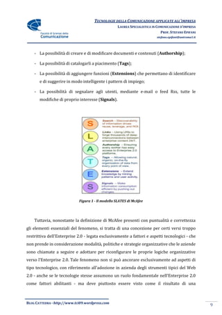 TECNOLOGIE DELLA COMUNICAZIONE APPLICATE ALL’IMPRESA
                                                   LAUREA SPECIALISTICA IN COMUNICAZIONE D’IMPRESA
                                                                             PROF. STEFANO EPIFANI
                                                                          stefano.epifani@uniroma1.it




    - La possibilità di creare e di modificare documenti e contenuti (Authorship);

    - La possibilità di catalogarli a piacimento (Tags);

    - La possibilità di aggiungere funzioni (Extensions) che permettano di identificare
       e di suggerire in modo intelligente i pattern di impiego;

    - La possibilità di segnalare agli utenti, mediante e-mail o feed Rss, tutte le
       modifiche di proprio interesse (Signals).




                             Figura 1 - Il modello SLATES di McAfee




    Tuttavia, nonostante la definizione di McAfee presenti con puntualità e correttezza
gli elementi essenziali del fenomeno, si tratta di una concezione per certi versi troppo
restrittiva dell’Enterprise 2.0 - legata esclusivamente a fattori e aspetti tecnologici - che
non prende in considerazione modalità, politiche e strategie organizzative che le aziende
sono chiamate a seguire e adottare per riconfigurare le proprie logiche organizzative
verso l’Enterprise 2.0. Tale fenomeno non si può ancorare esclusivamente ad aspetti di
tipo tecnologico, con riferimento all’adozione in azienda degli strumenti tipici del Web
2.0 - anche se le tecnologie stesse assumono un ruolo fondamentale nell’Enterprise 2.0
come fattori abilitanti - ma deve piuttosto essere visto come il risultato di una



BLOG CATTEDRA - http://www.tci09.wordpress.com
                                                                                                        9
 
