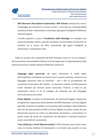 TECNOLOGIE DELLA COMUNICAZIONE APPLICA ALL’IMPRESA
                                                                    APPLICATE
                                                     LAUREA SPECIALISTICA IN COMUNICAZIONE D’IMPRESA
                                                                               PROF. STEFANO EPIFANI
                                                                            stefano.epifani@uniroma1.it




   -   RDF (Resource Description Framework e RDF Schema costituiscono, invece,
            Resource             Framework)
       il linguaggio per descrivere le risorse on line e i loro tipi, per l'interoperabilità
       semantica di dati e informazioni e consentono agli agenti intelligenti di effettuare
                                          consentono
       inferenze logiche;

   -   al livello superiore, si pone il Vocabolario delle Ontologie. Le ontologie sono
                                                                   .
       sistemi di metadati, riferiti a specifici vocabolari, che permettono di descrivere le
       relazioni tra le risorse del Web, consentendo agli agenti intelligenti di
       interpretare e comprendere i dati.



    Infine un accenno alle componenti del Web Semantico ancora in via di sviluppo e
che nei prossimi anni potrebbero indicare la via da seguire per la rappresentazione della
conoscenza on line, in modo ordinato ed efficiente, attraverso:
 onoscenza



   -   Linguaggi     logici   universali,
                              universali,      che   fanno    riferimento     al   livello     logico
       dell'architettura individuata da Berners Lee. In questa direzione, attraverso un
       linguaggio universale fatto di euristiche - vale a dire di procedimenti che
       consentono di prevedere dei risultati - le asserzioni esistenti sul Web potranno
       essere utilizzate per derivare nuova conoscenza. Tuttavia, si tratta di una
       componente ancora in via di sviluppo, dal momento che tale lingua
                                                                  linguaggio
       universale ancora non esiste;

   -   Firma Digitale, il sistema di autenticazione dei documenti digitali, componente
                     ,
       di significativa importanza nell'architettura del Web Semantico. La Firma Digitale
       potrebbe consentire di stabilire la provenienza delle ontologie e delle deduzioni,
                                                             ontologie
       oltre che dei dati presenti sul Web. La Firma Digitale, in pratica, attesta che una
       determinata persona ha scritto un determinato documento o un'istruzione; in
       questo modo, gli utenti che reperiranno tali documenti o istruzioni po
                                                                           potranno
       essere sicuri della loro autenticità;

   -   Trust (Fiducia) e Proof (Dimostrazioni) Il Web Semantico può essere inteso
                               (Dimostrazioni).
       come un enorme database di informazioni a cui l’utente può accedere; la cosa

BLOG CATTEDRA - http://www.tci09
                            ci09.wordpress.com
                                                                                                          11
 