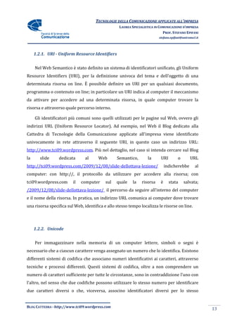TECNOLOGIE DELLA COMUNICAZIONE APPLICA ALL’IMPRESA
                                                                    APPLICATE
                                                  LAUREA SPECIALISTICA IN COMUNICAZIONE D’IMPRESA
                                                                            PROF. STEFANO EPIFANI
                                                                         stefano.epifani@uniroma1.it




     1.2.1. URI - Uniform Resource Identifiers


     Nel Web Semantico è stato definito un sistema di identificatori unificato, gli Uniform
Resource Identifiers (URI), per la definizione univoca del tema e dell'oggetto di una
determinata risorsa on line. È possibile definire un URI per un qualsiasi documento,
programma o contenuto on line; in particolare un URI indica al computer il meccanismo
da attivare per accedere ad una determinata risorsa, in quale computer trovare la
                    dere
risorsa e attraverso quale percorso interno.

     Gli identificatori più comuni sono quelli utilizzati per le pagine sul Web, ovvero gli
indirizzi URL (Uniform Resource Locator Ad esempio, nel Web il Blog dedicato alla
               Uniform          Locator).
Cattedra di Tecnologie della Comunicazione applicate all'impresa viene identificato
univocamente in rete attraverso il seguente URI, in questo caso un indirizzo URL:
http://www.tci09.wordpress.com.
http://www.tci09.wordpress.com. Più nel dettaglio, nel caso si intenda cercare sul Blog
la      slide    dedicata       al     Web       Semantico,       la      URI        o        URL
http://tci09.wordpress.com/2009/12/08/slide-dellottava-lezione/
http://tci09.wordpress.com/2009/12/08/sli                                     indicherebbe       al
computer: con http://, il protocollo da utilizzare per accedere alla risorsa; con
tci09.wordpress.com      il   computer     sul   quale    la   risorsa    è     stata    salvata;
/2009/12/08/slide-dellottava
                  dellottava-lezione/ il percorso da seguire all'interno del computer
e il nome della risorsa. In pratica, un indirizzo URL comunica ai computer dove trovare
una risorsa specifica sul Web, identifica e allo stesso tempo localizza le risorse on line.
                                                              localizza




     1.2.2. Unicode


     Per immagazzinare nella memoria di un computer lettere, simboli o segni è
necessario che a ciascun carattere venga assegnato un numero che lo identifica. Esistono
differenti sistemi di codifica che associano numeri identificativi ai caratteri, attraverso
                                                    identificativi
tecniche e processi differenti. Questi sistemi di codifica, oltre a non comprendere un
numero di caratteri sufficiente per tutte le circostanze, sono in contraddizione l'uno con
l'altro, nel senso che due codifiche possono utilizzare lo stesso numero per identificare
                                     possono
due caratteri diversi o che, viceversa, associno identificatori diversi per lo stesso


BLOG CATTEDRA - http://www.tci09
                            ci09.wordpress.com
                                                                                                       13
 