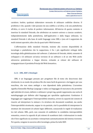TECNOLOGIE DELLA COMUNICAZIONE APPLICA ALL’IMPRESA
                                                                    APPLICATE
                                                  LAUREA SPECIALISTICA IN COMUNICAZIONE D’IMPRESA
                                                                            PROF. STEFANO EPIFANI
                                                                         stefano.epifani@uniroma1.it




carattere. Inoltre, qualsiasi elaboratore necessita di utilizzare codifiche diverse. Il
problema è che, quando i dati passano da una codifica a un'altra, o da una piattaforma
                              passano
all'altra, si corre il rischio di perdere informazioni. All'interno di questo contesto si
inserisce lo standard Unicode, che attribuisce un numero univoco a ciascun carattere,
indipendentemente dalla piattaforma, dall'applicativo e dalla lingua utilizzata. Lo
                        piattaforma,
standard Unicode è alla base di molti linguaggi come XML e Java ed è supportato da
molti sistemi operativi, oltre che da quasi tutti i Web browser.

    L'affermazione dello standard Unicode, insieme alla recente disponibilità di
tecnologie e piattaforme che lo supportano, è fra i più significativi sviluppi della
tecnologia della globalizzazione del software. L'adozione di Unicode, infatti, consente di
sviluppare e di utilizzare un'unica versione di un software o di un sito Web anche
                                                   software
attraverso piattaforme e lingue diverse, evitando ai colossi del software di
reingegnerizzare il prodotto.Principi del Web Semantico
                                              Semantico.




   1.2.3. XML, RDF e Ontologie


    XML è un linguaggio pensato per progettare file di testo che descrivon dati
                                                                 descrivono
strutturati, in un modo che produca file che siano facili da generare e da leggere per una
macchina, che non siano ambigui e non dipendenti dalla piattaforma. L’acronimo
significa Extensible Markup Language e indica un linguaggio di marcatura che pe
                                                                             permette
agli individui di creare, definire e utilizzare i propri tag, quindi rappresenta una sorta di
metalinguaggio per definire altri linguaggi per specifiche applicazioni. Costituisce il
linguaggio per raggiungere l’interoperabilità sintattica, ovvero la capacità dei sistemi di
riuscire ad interpretare la sintassi e la struttura dei documenti scambiati, ma anche
l’interoperabilità strutturale, seppur in via parziale, cioè la possibilità di interpretare le
strutture dei documenti di schemi logici differenti, conoscendo le regole di traduzione
                                         differenti,
tra tali schemi. XML, però, non consente di soddisfare la cosiddetta interoperabilità
semantica, ovvero la capacità di più sistemi di scambiarsi dati e informazioni in modo
che il loro significato sia accettato e interpretato automaticamente dal sistema ricevente.
                                        interpretato
Per questo, vengono in soccorso altre tecnologie, prima fra tutte RDF.


BLOG CATTEDRA - http://www.tci09
                            ci09.wordpress.com
                                                                                                       14
 