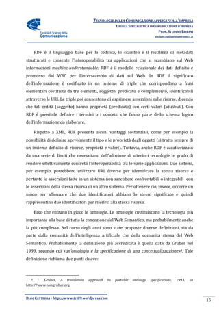 TECNOLOGIE DELLA COMUNICAZIONE APPLICA ALL’IMPRESA
                                                                    APPLICATE
                                                   LAUREA SPECIALISTICA IN COMUNICAZIONE D’IMPRESA
                                                                             PROF. STEFANO EPIFANI
                                                                            stefano.epifani@uniroma1.it




      RDF è il linguaggio base per la codifica, lo scambio e il riutilizzo di metadati
strutturati e consente l’interoperabilità tra applicazioni che si scambiano sul Web
                                              applicazioni
informazioni machine-understandable. RDF è il modello relazionale dei dati definito e
                     understandable.
promosso dal W3C per l’interscambio di dati sul Web. In RDF il significato
dell’informazione è codificato in un insieme di triple che corrispo
                                                           corrispondono a frasi
elementari costituite da tre elementi, soggetto, predicato e complemento, identificabili
attraverso le URI. Le triple poi consentono di esprimere asserzioni sulle risorse, dicendo
che tali entità (soggetto) hanno proprietà (predicato) con certi valori (attributi). Con
                                                           certi
RDF è possibile definire i termini o i concetti che fanno parte dello schema logico
dell’informazione da elaborare.

      Rispetto a XML, RDF presenta alcuni vantaggi sostanziali, come per esempio la
possibilità di definire agevolmente il tipo e le proprietà degli oggetti (si tratta sempre di
un insieme definito di risorse, proprietà e valori). Tuttavia, anche RDF è caratterizzato
da una serie di limiti che necessitano dell’adozione di ulteriori tecnologie in grado di
rendere effettivamente concreta l’interoperabilità tra le varie applicazioni. Due sistemi,
per esempio, potrebbero utilizzare URI diverse per identificare la stessa risorsa e
pertanto le asserzioni fatte in un sistema non sarebbero confrontabili o integ
                                                                         integrabili con
le asserzioni della stessa risorsa di un altro sistema. Per ottenere ciò, invece, occorre un
modo per affermare che due identificatori abbiano lo stesso significato e quindi
rappresentino due identificatori per riferirsi alla stessa risorsa.

      Ecco che entrano in gioco le ontologie. Le ontologie costituiscono la tecnologia più
       cco
importante alla base di tutta la concezione del Web Semantico, ma probabilmente anche
la più complessa. Nel corso degli anni sono state proposte diverse definizioni, sia da
parte dalla comunità dell’intelligenza artificiale che della comunità stessa del Web
Semantico. Probabilmente la definizione più accreditata è quella data da Gruber nel
1993, secondo cui «un’ontologia è la specificazione di una concettualizzazione 4. Tale
                    n’ontologia                            concettualizzazione»
definizione richiama due punti chiave:



  4    T. Gruber, A translation    approach   to   portable   ontology   specifications,
                                                                         specifications    1993,    su
http://www.tomgruber.org.


BLOG CATTEDRA - http://www.tci09
                            ci09.wordpress.com
                                                                                                          15
 