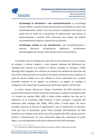 TECNOLOGIE DELLA COMUNICAZIONE APPLICA ALL’IMPRESA
                                                                          APPLICATE
                                                         LAUREA SPECIALISTICA IN COMUNICAZIONE D’IMPRESA
                                                                                   PROF. STEFANO EPIFANI
                                                                                 stefano.epifani@uniroma1.it




       -    Un’ontologia fa riferimento a una concettualizzazione in un’ontologia
                                              concettualizzazione:
            saranno definiti i concetti rilevanti alla descrizione del dominio in esame. Una
            concettualizzazione, infatti, è una vista astratta e semplificata del mondo o di
            quella parte di realtà che ci proponiamo di rappresentare; ogni sistema di
            rappresentazione o gestione della conoscenza avrà sempre una qualche
            concettualizzazione esplicita o implicita del suo dominio;

       -    Un’ontologia consiste in una specificazione: tale concettualizzazione è
                                                       :
            espressa       attraverso        un’appropriata         definizione,        un’indicazione
            particolareggiata dei concetti e delle relazioni che fra essi sussistono.



      Un semplice caso di ontologia può essere dato da una tassonomia o da un tesauro;
ad esempio, le diverse categorie e sotto categorie utilizzate dai bibliotecari per
catalogare libri formano una semplice ma efficace ontologia. Le ontologie e l’OWL
(Ontology Web Language) sono utilizzate per definire dei metadati che descrivano dei
                      )
testi. Il loro utilizzo permette di recuperare documenti esprimendo query complesse. Si
parte da concetti semplici, ma si può raffinare la ricerca esprimendo vere e proprie
asserzioni composte da un soggetto, un predicato e un oggetto. Le ontologie si
configurano come supporti per l’organizzazione dei domini cognitivi e dei loro dati.

      In sintesi, dunque, Berners Lee disegna l’architettura del Web Semantico con
                          Berners-Lee
quattro livelli essenziali. Il livello dei dati deve provvedere a stabilire un modello dei dat
                                                                                           dati
e la sintassi dei metadati (XML, RDF); il livello schema stabilisce una base per la
definizione di un vocabolario (RDF Schema); il livello ontologico è deputato alla
definizione delle ontologie (OIL, DAML, OWL); infine, il livello logico che invece
                                                                 logico,
dovrebbe assicurare le basi per il ragionamento e per la realizzazione di inferenze5.
    ebbe
Come già visto in precedenza, questi livelli principali dell'architettura del Web
Semantico sono collegati anche ad altri, uno di base (quello delle URI) e gli altri superior
                                                                                    superiori
(Fiducia e Dimostrazioni), che sono strettamente legati alla realizzazione di quello
logico, a sua volta dipendente dalla piena realizzazione del livello ontologico.


  5   Cfr., T. Berners Lee, What the Semantic Web can represent, 1998, su http://www.w3.org.


BLOG CATTEDRA - http://www.tci09
                            ci09.wordpress.com
                                                                                                               16
 