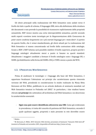 TECNOLOGIE DELLA COMUNICAZIONE APPLICA ALL’IMPRESA
                                                                       APPLICATE
                                                       LAUREA SPECIALISTICA IN COMUNICAZIONE D’IMPRESA
                                                                                 PROF. STEFANO EPIFANI
                                                                              stefano.epifani@uniroma1.it




       Gli sforzi principali nella realizzazione del Web Semantico sono andati verso il
livello dei dati e quello di schema. Il linguaggio XML mira alla definizione della struttura
dei documenti e non prevede la possibilità di riconoscere esplicitamente delle proprietà
semantiche. RDF invece mostra una certa interoperabilità semantica, perché second
                                                                           secondo
molti esperti «contiene tanta tecnologia per la Rappresentazione della Conoscenza da
               contiene
                                                                     meta-dati»6. A partire
poter essere condivisa largamente con i più svariati linguaggi per i meta
da questo livello, che è ormai standardizzato, gli sforzi attuali per la real
                                                                         realizzazione del
Web Semantico si stanno concentrando sul livello della costruzione delle ontologie.
Grazie a RDF e RDF Schema sarà possibile stabilire il livello superiore, proprio perché i
linguaggi ontologici attualmente messi a punto si basano su questi s
                                                                   standard.
Attualmente i maggiori candidati a formare il livello ontologico sono i linguaggi OIL e
DAML (probabilmente nella forma del DAML+OIL) e l’OWL messo a punto dal W3C.




       1.3. I PRINCIPI DEL WEB SEMANTICO

       Prima di analizzare le tecnologie e i linguaggi alla base del Web Semantico, è
opportuno focalizzare l'attenzione sui principi che caratterizzano questa rinnovata
versione del Web, prendendo in considerazione lo studio realizzato da Marja Ritta
Koivunen ed Eric Miller, pubblicato in un articolo dedicato al seminario mondiale sul
Web Semantico tenutosi in Finlandia nel 20027. In particolare, i due studiosi hanno
rilevato sei principi che sottendono all'architettura del Web Semantico e ne descrivono
le caratteristiche essenziali:



        -    Ogni cosa può essere identificata attraverso una URI. Come già evidenziato
                                                              URI.
             in precedenza, si tratta del concetto di partenza del Web Semantico, secondo il
             quale qualsiasi oggetto, proprietà e stato presente in rete dovrebbe essere


   6   Ibidem.
   7M. Koivunen, E. Miller, W3C Semantic Web Activity, presentato al Seminario “Semantic Web kick
                                               Activity,                                     kick-off”
tenutosi in Finlandia nel novembre 2001, disponibile all’indirizzo http://www.w3.org.


BLOG CATTEDRA - http://www.tci09
                            ci09.wordpress.com
                                                                                                            17
 