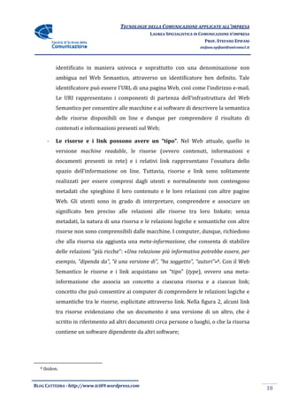 TECNOLOGIE DELLA COMUNICAZIONE APPLICA ALL’IMPRESA
                                                                      APPLICATE
                                                    LAUREA SPECIALISTICA IN COMUNICAZIONE D’IMPRESA
                                                                              PROF. STEFANO EPIFANI
                                                                           stefano.epifani@uniroma1.it




            identificato in maniera univoca e soprattutto con una denominazione non
            ambigua nel Web Semantico, attraverso un identificatore ben definito. Tale
            identificatore può essere l'URL di una pagina Web, così come l'indirizzo e
                                                                                     e-mail.
            Le URI rappresentano i componenti di partenza dell'infrastruttura del Web
                                   componenti
            Semantico per consentire alle macchine e ai software di descrivere la semantica
            delle risorse disponibili on line e dunque per comprendere il risultato di
            contenuti e informazioni presenti sul Web;

       -    Le risorse e i link possono avere un “tipo” Nel Web attuale, quello in
                                                 “tipo”.
            versione machine readable, le risorse (ovvero contenuti, informazioni e
                             readable,
            documenti presenti in rete) e i relativi link rappresentano l'ossatura dello
            spazio dell’informazione on line. Tuttavia, risorse e link sono solitamente
                                                        risorse
            realizzati per essere compresi dagli utenti e normalmente non contengono
            metadati che spieghino il loro contenuto e le loro relazioni con altre pagine
            Web. Gli utenti sono in grado di interpretare, comprendere e associare un
            significato ben preciso alle relazioni alle risorse tra loro linkate; senza
              gnificato
            metadati, la natura di una risorsa e le relazioni logiche e semantiche con altre
            risorse non sono comprensibili dalle macchine. I computer, dunque, richiedono
            che alla risorsa sia ag
                                 aggiunta una meta-informazione, che consenta di stabilire
            delle relazioni “più ricche”: «Una relazione più informativa potrebbe essere, per
                                           Una
            esempio, “dipenda da”, “è una versione di”, “ha soggetto”, “autori” 8. Con il Web
                                                                       “autori”»
            Semantico le risorse e i link acquis
                                          acquistano un “tipo” (type), ovvero una meta
                                                                    ),            meta-
            informazione che associa un concetto a ciascuna risorsa e a ciascun link;
            concetto che può consentire ai computer di comprendere le relazioni logiche e
            semantiche tra le risorse, esplicitate attraverso link. Nella fig
                                                                          figura 2, alcuni link
            tra risorse evidenziano che un documento è una versione di un altro, che è
            scritto in riferimento ad altri documenti circa persone o luoghi, o che la risorsa
            contiene un software dipendente da altri software;




  8   Ibidem.


BLOG CATTEDRA - http://www.tci09
                            ci09.wordpress.com
                                                                                                         18
 