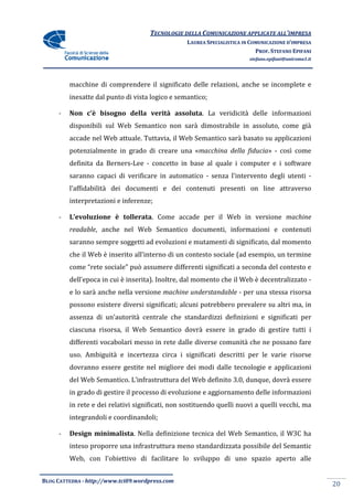TECNOLOGIE DELLA COMUNICAZIONE APPLICA ALL’IMPRESA
                                                                    APPLICATE
                                                 LAUREA SPECIALISTICA IN COMUNICAZIONE D’IMPRESA
                                                                           PROF. STEFANO EPIFANI
                                                                        stefano.epifani@uniroma1.it




         macchine di comprendere il significato delle relazioni, anche se incomplete e
         inesatte dal punto di vista logico e semantico;

     -   Non c’è bisogno della verità ass
                                      assoluta. La veridicità delle informazioni
         disponibili sul Web Semantico non sarà dimostrabile in assoluto, come già
         accade nel Web attuale. Tuttavia, il Web Semantico sarà basato su applicazioni
         potenzialmente in grado di creare una «macchina della fiducia - così come
                                               «macchina       fiducia»
         definita da Berners
                     Berners-Lee - concetto in base al quale i computer e i software
         saranno capaci di verificare in automatico - senza l'intervento degli utenti -
         l’affidabilità dei documenti e dei contenuti presenti on line attraverso
         interpretazioni e inferenze;

     -   L’evoluzione è tollerata. Come accade per il Web in versione machine
                        tollerata.
         readable, anche nel Web Semantico documenti, informazioni e contenuti
                 ,
         saranno sempre soggetti ad evoluzioni e mutamenti di significato, dal momento
         che il Web è inserito all'interno di un contesto sociale (ad esempio, un termine
                               all'interno
         come “rete sociale” può assumere differenti significati a seconda del contesto e
         dell'epoca in cui è inserita). Inoltre, dal momento che il Web è decentralizzato -
         e lo sarà anche nella versione machine understandable - per una stessa risorsa
         possono esistere diversi significati; alcuni potrebbero prevalere su altri ma, in
         assenza di un’autorità centrale che standardizzi definizioni e significati per
         ciascuna risorsa, il Web Semantico dovrà essere in grado di gestire tutti i
                                                            grado
         differenti vocabolari messo in rete dalle diverse comunità che ne possano fare
         uso. Ambiguità e incertezza circa i significati descritti per le varie risorse
         dovranno essere gestite nel migliore dei modi dalle tecnologie e applicazio
                                                                          applicazioni
         del Web Semantico. L’infrastruttura del Web definito 3.0, dunque, dovrà essere
         in grado di gestire il processo di evoluzione e aggiornamento delle informazioni
         in rete e dei relativi significati, non sostituendo quelli nuovi a quelli vecchi, ma
         integrandoli e coordinandoli;
                 doli

     -   Design minimalista. Nella definizione tecnica del Web Semantico, i W3C ha
                minimalista.                                              il
         inteso proporre una infrastruttura meno standardizzata possibile del Semantic
         Web, con l'obiettivo di facilitare lo sviluppo di uno spazio aperto alle


BLOG CATTEDRA - http://www.tci09
                            ci09.wordpress.com
                                                                                                      20
 