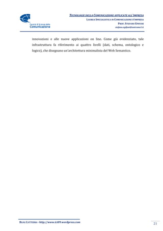 TECNOLOGIE DELLA COMUNICAZIONE APPLICA ALL’IMPRESA
                                                                    APPLICATE
                                                 LAUREA SPECIALISTICA IN COMUNICAZIONE D’IMPRESA
                                                                           PROF. STEFANO EPIFANI
                                                                        stefano.epifani@uniroma1.it




         innovazioni e alle nuove applicazioni on line. Come già evidenziato, tale
         infrastruttura fa riferimento ai quattro livelli (dati, schema, ontologico e
         logico), che disegnano un'architettura minimalista del Web Semantico.




BLOG CATTEDRA - http://www.tci09
                            ci09.wordpress.com
                                                                                                      21
 