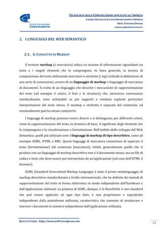 TECNOLOGIE DELLA COMUNICAZIONE APPLICA ALL’IMPRESA
                                                                    APPLICATE
                                                 LAUREA SPECIALISTICA IN COMUNICAZIONE D’IMPRESA
                                                                           PROF. STEFANO EPIFANI
                                                                        stefano.epifani@uniroma1.it




2. I LINGUAGGI DEL WEB SEMANTICO


   2.1. IL CONCETTO DI MARKUP

    Il termine markup (o marcatura) indica un insieme di informazioni riguardanti un
testo o i singoli elementi che lo compongono. In linea generale, la tecnica di
composizione del testo utilizzando marcatori o etichette (i tag) richiede la definizione di
                                                               )
una serie di convenzioni, ovvero di un linguaggio di markup o linguaggio di marcatura
                      ni,
di documenti. Si tratta di un linguaggio che descrive i meccanismi di rappresentazione
del testo (ad esempio il colore, il font e la struttura) che, attraverso convenzioni
standardizzate, sono utilizzabili su più supporti e rendono esplicite particolari
interpretazioni del testo stesso. Il markup o etichetta è separato dal contenuto, ed
eventualmente può lui stesso contenerlo.

    I linguaggi di markup possono essere diversi e si distinguono per d
                                                                      differenti criteri,
come la rappresentazione del testo, la struttura di base, il significato degli elementi che
lo compongono e la visualizzazione o formattazione. Nell'ambito dello sviluppo del Web
Semantico, quelli più utilizzati sono i linguaggi di markup di tipo descrittivo come ad
                                                          p         descrittivo,
esempio SGML, HTML e XML. Questi linguaggi di marcatura consentono di separare il
testo (formattazione) dal contenuto (marcatura); infatti, generalmente quello che si
produce con un linguaggio di markup descrittivo non è il documento stesso, ma un file di
                                                         documento
codice e testo che deve essere poi interpretato da un'applicazione (nel caso dell'HTML il
browser).

    SGML (Standard Generalized Markup Language) è stato il primo metalinguaggio di
markup descrittivo standardizzato a livello internazionale, che ha definito dei metodi di
                                            internazionale,
rappresentazione del testo in forma elettronica in modo indipendente dall'hardware e
dall'applicazione utilizzati. La potenza di SGML, dunque, è la flessibilità: è uno standard
che può essere applicato ad ogni tipo dato, è non proprietario e soprattutto
                                 tipo
indipendente dalla piattaforma utilizzata, caratteristica che consente di strutturare e
marcare i documenti in maniera indipendente dall’applicazione utilizzata.



BLOG CATTEDRA - http://www.tci09
                            ci09.wordpress.com
                                                                                                      22
 