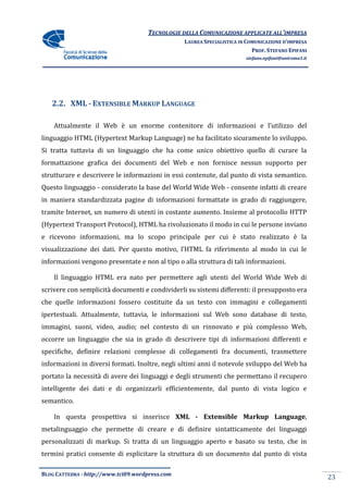 TECNOLOGIE DELLA COMUNICAZIONE APPLICA ALL’IMPRESA
                                                                    APPLICATE
                                                 LAUREA SPECIALISTICA IN COMUNICAZIONE D’IMPRESA
                                                                           PROF. STEFANO EPIFANI
                                                                        stefano.epifani@uniroma1.it




   2.2. XML - EXTENSIBLE MARKUP LANGUAGE

    Attualmente il Web è un enorme contenitore di informazioni e l’utilizzo del
                    eb
linguaggio HTML (Hypertext Markup Language) ne ha facilitato sicuramente lo sviluppo.
Si tratta tuttavia di un linguaggio che ha come unico obiettivo quello di curare la
formattazione grafica dei documenti del Web e non fornisce nessun supporto per
strutturare e descrivere le informazioni in essi contenute, dal punto di vista semantico.
Questo linguaggio - considerato la base del World Wide Web - consente infatti di creare
in maniera standardizzata pagine di informazioni formattate in grado di raggiungere,
tramite Internet, un numero di utenti in costante aumento. Insieme al protocollo HTTP
(Hypertext Transport Protocol), HTML ha rivoluzionato il modo in cui le persone inviano
 Hypertext           Protocol),
e ricevono informazioni, ma lo scopo principale per cui è stato realizzato è la
visualizzazione dei dati. Per questo motivo, l’HTML fa riferimento al modo in cui le
informazioni vengono presentate e non al tipo o alla struttura di tali informazioni.

    Il linguaggio HTML era nato per permettere agli utenti del World Wide Web di
scrivere con semplicità documenti e condividerli su sistemi differenti: il presupposto era
che quelle informazioni fossero costituite da un testo con immagini e collegamenti
                                costituite
ipertestuali. Attualmente, tuttavia, le informazioni sul Web sono database di testo,
immagini, suoni, video, audio; nel contesto di un rinnovato e più complesso Web,
occorre un linguaggio che sia in grado di descrivere tipi di informazioni differenti e
specifiche, definire relazioni complesse di collegamenti fra documenti, trasmettere
informazioni in diversi formati. Inoltre, negli ultimi anni il notevole sviluppo del Web ha
                                                             l
portato la necessità di avere dei linguaggi e degli strumenti che permettano il recupero
intelligente dei dati e di organizzarli efficientemente, dal punto di vista logico e
semantico.

    In questa prospettiva si inserisce XML - Extensible Markup Language
                                                               Language,
metalinguaggio che permette di creare e di definire sintatticamente dei linguaggi
                               creare
personalizzati di markup. Si tratta di un linguaggio aperto e basato su testo, che in
termini pratici consente di esplicitare la struttura di un documento dal punto di vista

BLOG CATTEDRA - http://www.tci09
                            ci09.wordpress.com
                                                                                                      23
 