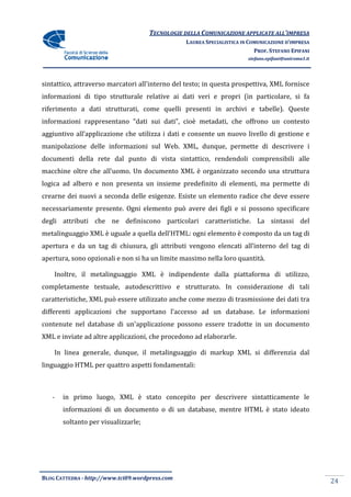 TECNOLOGIE DELLA COMUNICAZIONE APPLICA ALL’IMPRESA
                                                                    APPLICATE
                                                 LAUREA SPECIALISTICA IN COMUNICAZIONE D’IMPRESA
                                                                           PROF. STEFANO EPIFANI
                                                                        stefano.epifani@uniroma1.it




sintattico, attraverso marcatori all'interno del testo; in questa prospettiva, XML fornisce
                                 all'interno
informazioni di tipo strutturale relative ai dati veri e propri (in particolare, si fa
riferimento a dati strutturati, come quelli presenti in archivi e tabelle). Queste
informazioni rappresentano “dati sui dati”, cioè metadati, che offrono un contesto
                           “dati
aggiuntivo all’applicazione che utilizza i dati e consente un nuovo livello di gestione e
manipolazione delle informazioni sul Web. XML, dunque, permette di descrivere i
documenti della rete dal punto di vista sintattico, rendendoli comprensibili alle
macchine oltre che all’uomo. Un documento XML è organizzato secondo una struttura
logica ad albero e non presenta un insieme predefinito di elementi, ma permette di
crearne dei nuovi a seconda delle esigenze. Esiste un elemento radice che deve essere
                                  esigenze.
necessariamente presente. Ogni elemento può avere dei figli e si possono specificare
degli attributi che ne definiscono particolari caratteristiche. La sintassi del
metalinguaggio XML è uguale a quella dell’HTML: ogni elemento è composto da un tag di
apertura e da un tag di chiusura, gli attributi vengono elencati all’interno del tag di
apertura, sono opzionali e non si ha un limite massimo nella loro quantità.

    Inoltre, il metalinguaggio XML è indipendente dalla piattaforma di utilizzo,
completamente testuale, autodescrittivo e strutturato. In considerazione di tali
caratteristiche, XML può essere utilizzato anche come mezzo di trasmissione dei dati tra
differenti applicazioni che supportano l’accesso ad un database. Le informazioni
                                                       database.
contenute nel database di un'applicazione possono essere tradotte in un documento
XML e inviate ad altre applicazioni, che procedono ad elaborarle.

    In linea generale, dunque, il metalinguaggio di markup XML si differenzia dal
linguaggio HTML per quattro aspetti fondamentali:



   -   in primo luogo, XML è stato concepito per descrivere sintatticamente le
       informazioni di un documento o di un database, mentre HTML è stato ideato
       soltanto per visualizzarle;




BLOG CATTEDRA - http://www.tci09
                            ci09.wordpress.com
                                                                                                      24
 