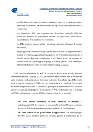 TECNOLOGIE DELLA COMUNICAZIONE APPLICA ALL’IMPRESA
                                                                       APPLICATE
                                                     LAUREA SPECIALISTICA IN COMUNICAZIONE D’IMPRESA
                                                                               PROF. STEFANO EPIFANI
                                                                            stefano.epifani@uniroma1.it




   -       con XML la struttura di un documento può essere descritta in modo gerarchico,
           attraverso una struttura ad albero formata da tag nidificati in differenti livelli di
           complessità;

   -       ogni documento XML può contenere una descrizione opzionale della sua
           grammatica, in modo che possa essere utilizzata da applicazioni che richiedono
           una validazione della struttura del documento;

   -       con XML gli utenti possono definire nuovi tag e attributi all'interno di ciascun
           documento;

   -       il linguaggio XML consente ai singoli utenti, alle aziende e alle organizzazioni di
           creare il proprio linguaggio di markup, specifico per il tipo di informazione che si
           intende trattare. Per molte applicazioni e per diversi settori di business, ad
           esempio, sono stati già sviluppati linguaggi di markup specifici, come ad esempio
           il Channel Definition Format e il Mathematical Markup Language
                                                                 Language.



    XML risponde all’esigenza del W3C di portare nel World Wide Web lo Standard
Generalized Markup Language (SGML), lo standard internazionale per la descrizione
                                       standard
della struttura e del contenuto di documenti elettronici di qualsiasi tipo. XML sfrutta
tutta la potenza espressiva di SGML, ma non contiene tutte le complesse funzioni che
raramente vengono utilizzate. Si caratterizza quindi per la semplicità con cui è possibile
                                 caratterizza
scrivere documenti, condividerli e trasmetterli nel Web. Nella fattispecie, lo sviluppo
                                                         Nella
dell’XML è stato portato avanti dal W3C con i seguenti obiettivi progettuali:
     XML



       -    XML deve essere utilizzabile in modo semplice su Internet Il
                                                 semplice    Internet.
            metalinguaggio XML deve operare in maniera efficiente sul Web per soddisfare
            le esigenze delle applicazioni eseguite in un ambiente di rete distribuito;

       -    XML deve supportare un gran numero di applicazioni. Tale metalinguaggio
                                                  applicazioni.
            dovrebbe essere utilizzato attraverso un’ampia gamma di applicazioni, tra cui




BLOG CATTEDRA - http://www.tci09
                            ci09.wordpress.com
                                                                                                          25
 
