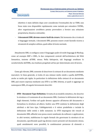 TECNOLOGIE DELLA COMUNICAZIONE APPLICA ALL’IMPRESA
                                                                       APPLICATE
                                                     LAUREA SPECIALISTICA IN COMUNICAZIONE D’IMPRESA
                                                                               PROF. STEFANO EPIFANI
                                                                             stefano.epifani@uniroma1.it




            obiettivo è stato definito dopo aver considerato l’eventualità che se l’XML non
            fosse stato reso disponibile rapidamente come metodo per estendere l’HTML,
            altre organizzazioni avrebbero potuto provvedere a fornire una soluzione
            proprietaria, binaria o entrambe;

       -    I documenti XML devono essere facili da creare. Dal momento che si tratta di
                                                    creare.
            n linguaggio testuale, i documenti XML possono essere creati facendo ric
                                                                                 ricorso a
            strumenti di semplice utilizzo, quali editor di testo normale.



    Attualmente XML si configura come il linguaggio padre di molti linguaggi di Markup,
come ad esempio RDF e OWL, le due componenti centrali dell'architettura del Web
Semantico, insieme all'XML stesso. Nella fattispecie, tali linguaggi ereditano le
caratteristiche dell’XML, ma risultano progettati ad hoc per determinate aree di lavoro.
          tiche



    Come già rilevato, XML consente di descrivere la sintassi di un documento mediante
marcatori. In linea generale, si tratta di una sintassi molto simile a quella dell’HTML,
anche se molto più rigida. In particolare la definizione della sintassi di un documento
   he
XML può essere espressa mediante una DTD o un XML Schema, ai quali si aggiunge un
namespaces XML, di seguito brevemente descritti:



   -       DTD - Document Type Definition Si tratta di un modello sintattico, che descrive
                               Definition.       ta
           la struttura e il contenuto di un documento XML. Contiene le definizioni dei tag e
           degli elementi, l’ordine nel quale devono apparire all’interno del documento e
           formalizza la struttura ad albero. Inoltre una DTD contiene la definizione degli
                                                              contiene
           attributi e del loro tipo, l’obbligatorietà e il valore predefinito e include la
           definizione delle entità e delle notazioni. Le DTD impongono dei vincoli al
           documento XML affinché esso possa essere analizzato da software e appl
                                                                             applicazioni;
           in altri termini, stabiliscono le regole formali che governano la struttura di un
           documento, specificando quali tag devono essere presenti nel documento stesso,
           quali annidamenti sono possibili, le combinazioni permesse di elementi e

BLOG CATTEDRA - http://www.tci09
                            ci09.wordpress.com
                                                                                                           27
 
