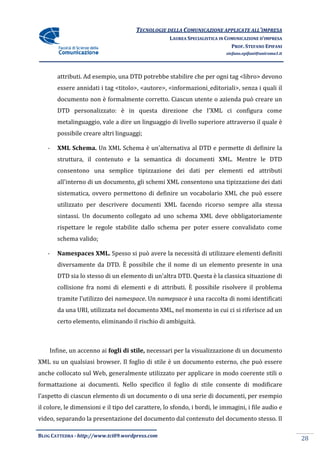 TECNOLOGIE DELLA COMUNICAZIONE APPLICA ALL’IMPRESA
                                                                     APPLICATE
                                                    LAUREA SPECIALISTICA IN COMUNICAZIONE D’IMPRESA
                                                                              PROF. STEFANO EPIFANI
                                                                           stefano.epifani@uniroma1.it




       attributi. Ad esempio, una DTD potrebbe stabilire che per ogni tag <libro> devono
                   d
       essere annidati i tag <titolo>, <autore>, <informazioni_editoriali>, senza i quali il
       documento non è formalmente corretto. Ciascun utente o azienda può creare un
       DTD personalizzato: è in questa direzione che l'XML ci configura come
                             in
       metalinguaggio, vale a dire un linguaggio di livello superiore attraverso il quale è
       possibile creare altri linguaggi;

   -   XML Schema. Un XML Schema è un'alternativa al DTD e permette di definire la
       struttura, il contenuto e la semantica di documenti XML. Mentre le DTD
       consentono una semplice tipizzazione dei dati per elementi ed attributi
       all'interno di un documento, gli schemi XML consentono una tipizzazione dei dati
       sistematica, ovvero permettono di definire un vocabolario XML che può essere
       utilizzato per descrivere documenti XML facendo ricorso sempre alla stessa
       sintassi. Un documento collegato ad uno schema XML deve obbligatoriamente
       rispettare le regole stabilite dallo schema per poter essere convalidato com
                                                                                come
       schema valido;

   -   Namespaces XML. Spesso si può avere la necessità di utilizzare elementi definiti
       diversamente da DTD. È possibile che il nome di un elemento presente in una
       DTD sia lo stesso di un elemento di un'altra DTD. Questa è la classica situazione di
       collisione fra nomi di elementi e di attributi. È possibile risolvere il problema
       tramite l’utilizzo dei namespace Un namepsace è una raccolta di nomi identificati
                              namespace.
       da una URI, utilizzata nel documento XML, nel momento in cui ci si riferisce ad un
       certo elemento, eliminando il rischio di ambiguità.



    Infine, un accenno ai fogli di stile, necessari per la visualizzazione di un documento
XML su un qualsiasi browser. Il foglio di stile è un documento esterno, che può essere
anche collocato sul Web, generalmente utilizzato per applicare in modo coerente stili o
formattazione ai documenti. Nello specifico il foglio di stile consente di modificare
                            Nello
l’aspetto di ciascun elemento di un documento o di una serie di documenti, per esempio
il colore, le dimensioni e il tipo del carattere, lo sfondo, i bordi, le immagini, i file audio e
video, separando la presentazione del documento dal contenuto del documento stesso. Il

BLOG CATTEDRA - http://www.tci09
                            ci09.wordpress.com
                                                                                                         28
 