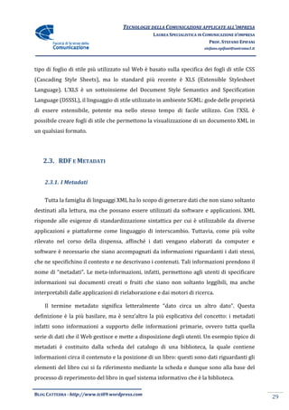 TECNOLOGIE DELLA COMUNICAZIONE APPLICA ALL’IMPRESA
                                                                    APPLICATE
                                                  LAUREA SPECIALISTICA IN COMUNICAZIONE D’IMPRESA
                                                                            PROF. STEFANO EPIFANI
                                                                         stefano.epifani@uniroma1.it




tipo di foglio di stile più utilizzato sul Web è basato sulla specifica dei fogli di stile CSS
(Cascading Style Sheets), ma lo standard più recente è XLS (Extensible Stylesheet
Language). L’XLS è un sottoinsieme del Document Style Semantics and Specification
         .
Language (DSSSL), il linguaggio di stile utilizzato in ambiente SGML: gode delle proprietà
di essere estensibile, potente ma nello stesso tempo di facile utilizzo. Con l’XSL è
possibile creare fogli di stile che permettono la visualizzazione di un documento XML in
       le
un qualsiasi formato.




   2.3. RDF E METADATI


    2.3.1. I Metadati


    Tutta la famiglia di linguaggi XML ha lo scopo di generare dati che non siano soltanto
destinati alla lettura, ma che possano essere utilizzati da software e applicazioni. XML
                               possano
risponde alle esigenze di standardizzazione sintattica per cui è utilizzabile da diverse
applicazioni e piattaforme come linguaggio di interscambio. Tuttavia, come più volte
rilevato nel corso della dispensa, affinché i dati vengano elaborati da computer e
                         dispensa,
software è necessario che siano accompagnati da informazioni riguardanti i dati stessi,
che ne specifichino il contesto e ne descrivano i contenuti. Tali informazioni prendono il
nome di “metadati”. Le meta informazioni, infatti, permettono agli utenti di specificare
                       meta-informazioni,
informazioni sui documenti creati o fruiti che siano non soltanto leggibili, ma anche
interpretabili dalle applicazioni di rielaborazione e dai motori di ricerca
                                                                    ricerca.

    Il termine metadato significa letteralmente “dato circa un altro dato”. Questa
definizione è la più basilare, ma è senz’altro la più esplicativa del concetto: i metadati
infatti sono informazioni a supporto delle informazioni primarie, ovvero tutta quella
serie di dati che il Web gestisce e mette a disposizione degli utenti. Un esempio tipico di
metadati è costituito dalla scheda del catalogo di una biblioteca, la quale contiene
informazioni circa il contenuto e la posizione di un libro: questi sono dati riguardanti gli
elementi del libro cui si fa riferimento mediante la scheda e dunque sono alla base del
      ti
processo di reperimento del libro in quel sistema informativo che è la biblioteca.

BLOG CATTEDRA - http://www.tci09
                            ci09.wordpress.com
                                                                                                       29
 