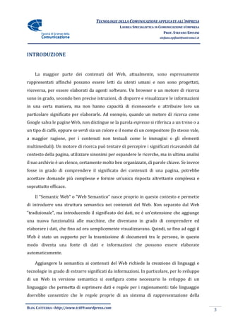 TECNOLOGIE DELLA COMUNICAZIONE APPLICA ALL’IMPRESA
                                                                    APPLICATE
                                                 LAUREA SPECIALISTICA IN COMUNICAZIONE D’IMPRESA
                                                                           PROF. STEFANO EPIFANI
                                                                        stefano.epifani@uniroma1.it




INTRODUZIONE


    La maggior parte dei contenuti del Web, attualmente, sono espressamente
rappresentati affinché possano essere letti da utenti umani e non sono progettati,
viceversa, per essere elaborati da agenti software. Un browser o un motore di ricerca
sono in grado, secondo ben precise istruzioni, di disporre e visualizzare le informazioni
in una certa maniera, ma non hanno capacità di riconoscerle o attribuire loro un
particolare significato per elaborarle. Ad esempio, quando un motore di ricerca come
                                                    quando
Google salva le pagine Web, non distingue se la parola espresso si riferisca a un treno o a
un tipo di caffè, oppure se verdi sia un colore o il nome di un compositore (lo stesso vale,
a maggior ragione, per i contenuti non testuali come le immagini o gli elementi
multimediali). Un motore di ricerca può tentare di percepire i significati ricavandoli dal
contesto della pagina, utilizzare sinonimi per espandere le ricerche, ma in ultima analisi
                         ilizzare
il suo archivio è un elenco, certamente molto ben organizzato, di parole chiave. Se invece
fosse in grado di comprendere il significato dei contenuti di una pagina, potrebbe
accettare domande più complesse e fornire un’unica risposta altrettanto complessa e
                e
soprattutto efficace.

    Il ”Semantic Web” o ”Web Semantico” nasce proprio in questo contesto e permette
di introdurre una struttura semantica nei contenuti del Web. Non separato dal Web
”tradizionale”, ma introducendo il significato dei dati, ne è un’estensione che aggiunge
una nuova funzionalità alle macchine, che diventano in grado di comprendere ed
elaborare i dati, che fino ad ora semplicemente visualizzavano. Quindi, se fino ad oggi il
Web è stato un supporto per la trasmissione di documenti tra le persone, in questo
modo diventa una fonte di dati e informazioni che possono essere elaborate
automaticamente.

    Aggiungere la semantica ai contenuti del Web richiede la creazione di linguaggi e
tecnologie in grado di estrarre significati da informazioni. In particolare, per lo sviluppo
di un Web in versione semantica si configura come necessario lo sviluppo di u
                                                                            un
linguaggio che permetta di esprimere dati e regole per i ragionamenti: tale ling
                                                                            linguaggio
dovrebbe consentire che le regole proprie di un sistema di rappresentazione della

BLOG CATTEDRA - http://www.tci09
                            ci09.wordpress.com
                                                                                                      3
 