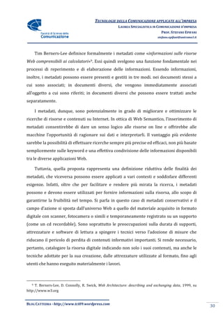 TECNOLOGIE DELLA COMUNICAZIONE APPLICA ALL’IMPRESA
                                                                       APPLICATE
                                                      LAUREA SPECIALISTICA IN COMUNICAZIONE D’IMPRESA
                                                                                PROF. STEFANO EPIFANI
                                                                             stefano.epifani@uniroma1.it




       Tim Berners-Lee definisce formalmente i metadati come «informazioni sulle risorse
                   Lee                                        informazioni
Web comprensibili ai calcolatori 9. Essi quindi svolgono una funzione fondamentale nei
        rensibili calcolatori»
processi di reperimento e di elaborazione delle informazioni. Essendo informazioni,
inoltre, i metadati possono essere presenti e gestiti in tre modi. nei documenti stessi a
cui sono associati; in documenti diversi, che vengono immediatamente associati
all’oggetto a cui sono riferiti; in documenti diversi che possono essere trattati anche
separatamente.

       I metadati, dunque, sono potenzialmente in grado di migliorare e ottimizzare le
ricerche di risorse e contenuti su Internet. In ottica di Web Semantico, l’inserimento di
metadati consentirebbe di dare un senso logico alle risorse on line e offrirebbe alle
macchine l’opportunità di ragionare sui dati e interpretarli. Il vantaggio più evidente
sarebbe la possibilità di effettuare ricerche sempre più precise ed efficaci, non più basate
semplicemente sulle keyword e una effettiva condivisione delle informazioni disponibili
tra le diverse applicazioni Web.

       Tuttavia, quella proposta rappresenta una definizione riduttiva delle finalità dei
metadati, che viceversa possono essere applicati a vari contesti e soddisfare differenti
esigenze. Infatti, oltre che per facilitare e rendere più mirata la ricerca, i metadati
                                 facilitare
possono e devono essere utilizzati per fornire informazioni sulla risorsa, allo scopo di
garantirne la fruibilità nel tempo. Si parla in questo caso di metadati conservativi e il
campo d’azione si sposta dall’universo Web a quello del materiale acquisito in formato
                          all’universo
digitale con scanner, fotocamera o simili e temporaneamente registrato su un supporto
(come un cd recordable). Sono soprattutto le preoccupazioni sulla durata di supporti,
attrezzature e software di lettura a spingere i tecnici verso l’adozione di misure che
riducano il pericolo di perdita di contenuti informativi importanti. Si rende necessario,
pertanto, catalogare la risorsa digitale indicando non solo i suoi contenuti, ma anche le
tecniche adottate per la sua creazione, dalle attrezzature utilizzate al formato, fino agli
            ttate
utenti che hanno eseguito materialmente i lavori.



   9 T. Berners-Lee, D. Connolly, R. Swick, Web Architecture: describing and exchanging data 1999, su
                Lee,                                                                    data,
http://www.w3.org


BLOG CATTEDRA - http://www.tci09
                            ci09.wordpress.com
                                                                                                           30
 