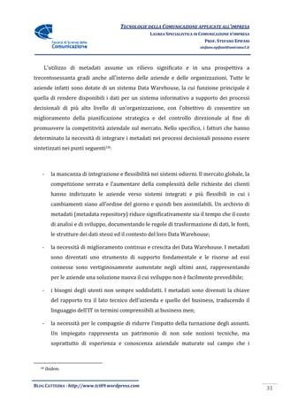 TECNOLOGIE DELLA COMUNICAZIONE APPLICA ALL’IMPRESA
                                                                      APPLICATE
                                                   LAUREA SPECIALISTICA IN COMUNICAZIONE D’IMPRESA
                                                                             PROF. STEFANO EPIFANI
                                                                          stefano.epifani@uniroma1.it




    L'utilizzo di metadati assume un rilievo significato e in una prospettiva a
trecentosessanta gradi anche all'interno delle aziende e delle organizzazioni. Tutte le
                                               aziende
aziende infatti sono dotate di un sistema Data Warehouse, la cui funzione principale è
quella di rendere disponibili i dati per un sistema informativo a supporto dei processi
decisionali di più alto livello di un’organizzazione, con l’obiettivo di consentire un
                                   un’organizzazione,
miglioramento della pianificazione strategica e del controllo direzionale al fine di
promuovere la competitività aziendale sul mercato. Nello specifico, i fattori che hanno
determinato la necessità di integrare i metadati nei processi decisionali possono essere
sintetizzati nei punti seguenti10:



   -     la mancanza di integrazione e flessibilità nei sistemi odierni. Il mercato globale, la
         competizione serrata e l’aumentare della complessità delle richieste dei clienti
         hanno indirizzato le aziende verso sistemi integrati e più flessibili in cui i
            no
         cambiamenti siano all’ordine del giorno e quindi ben assimilabili. Un archivio di
         metadati (metadata repository) riduce significativamente sia il tempo che il costo
                            repository)
         di analisi e di sviluppo, documentando le regole di trasformazione di dati, le fonti,
         le strutture dei dati stessi ed il contesto del loro Data Warehouse;

   -     la necessità di miglioramento continuo e crescita dei Data Warehouse. I metadati
         sono diventati uno strumento di supporto fondamentale e le risorse ad essi
                                         supporto
         connesse sono vertiginosamente aumentate negli ultimi anni, rappresentando
         per le aziende una soluzione nuova il cui sviluppo non è facilmente prevedibile;

   -     i bisogni degli utenti non sempre soddisfatti. I metadati sono divenuti la chiave
                                                                   sono
         del rapporto tra il lato tecnico dell’azienda e quello del business, traducendo il
         linguaggio dell’IT in termini comprensibili ai business men;

   -     la necessità per le compagnie di ridurre l’impatto della turnazione degli assunti.
         Un impiegato rappresenta un patrimonio di non sole nozioni tecniche, ma
                egato
         soprattutto di esperienza e conoscenza aziendale maturate sul campo che i



  10   Ibidem.


BLOG CATTEDRA - http://www.tci09
                            ci09.wordpress.com
                                                                                                        31
 