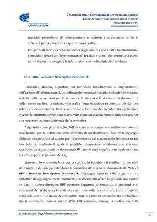 TECNOLOGIE DELLA COMUNICAZIONE APPLICA ALL’IMPRESA
                                                                    APPLICATE
                                                 LAUREA SPECIALISTICA IN COMUNICAZIONE D’IMPRESA
                                                                           PROF. STEFANO EPIFANI
                                                                        stefano.epifani@uniroma1.it




       metadati permettono di immagazzinare e mettere a disposizione di chi si
       affaccerà per la prima volta a questa nuova r
                                                   realtà;

   -   l’esigenza di far crescere la confidenza degli uomini verso i dati e le informazioni.
       I metadati creano un “layer semantico” tra dati e utenti che permette a questi
       ultimi di poter maneggiare le informazioni con molta più facilità e fiducia.




   2.3.2. RDF - Resource Description Framework


    I metadati, dunque, apportano un contributo fondamentale al miglioramento
dell’accesso all’informazione. L’uso efficace dei metadati, tuttavia, richiede che vengano
stabilite delle convenzioni per la semantica, la sintassi e la struttura dei documenti e
delle risorse on line: la sintassi, vale a dire l’organizzazione sistematica dei dati per
l’elaborazione automatica, facilita lo scambio e l’utilizzo dei metadati tra applicazioni
diverse; la struttura, invece, può essere vista come un vincolo formale sulla sintassi, per
                                          vista
una rappresentazione consistente della semantica.

    A riguardo, come già analizzato, XML fornisce informazioni semantiche mediante un
meccanismo per la definizione della struttura di un documento. Tale metalingua
                                                                    metalinguaggio
definisce una struttura ad albero per i documenti, in cui ciascun nodo individua un tag
ben definito, mediante il quale è possibile interpretare le informazioni che esso
racchiude. La semantica di un documento XML non è però specificata in modo esplic
                                                                           esplicito,
ma è “incorporata” nei nomi dei tag.

    Viceversa, lo strumento base per la codifica, lo scambio e il riutilizzo di metadati
strutturati - e dunque per introdurre la semantica all'interno dei documenti del Web - è
RDF - Resorce Description Framework linguaggio figlio di XML progettato con
                          Framework, nguaggio
l’obiettivo di aggiungere meta informazioni ai documenti Web e in generale alle risorse
                          meta-informazioni
on line. In questa direzione, RDF permette l’aggiunta di semantica ai contenuti e ai
documenti del Web, senza fare alcuna assunzione sulla sua struttura. L caratteristica
                                     assunzione                      La
principale dell'RDF è quella di consentire l’interoperabilità semantica tra applicazioni
che si scambiano informazioni sul Web. RDF consente, dunque, la costruzione della


BLOG CATTEDRA - http://www.tci09
                            ci09.wordpress.com
                                                                                                      32
 