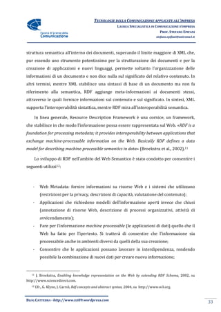 TECNOLOGIE DELLA COMUNICAZIONE APPLICA ALL’IMPRESA
                                                                             APPLICATE
                                                             LAUREA SPECIALISTICA IN COMUNICAZIONE D’IMPRESA
                                                                                       PROF. STEFANO EPIFANI
                                                                                      stefano.epifani@uniroma1.it




struttura semantica all’interno dei documenti, superando il limite maggiore di XML che,
                                    documenti,
pur essendo uno strumento potentissimo per la strutturazione dei documenti e per la
creazione di applicazioni e nuovi linguaggi, permette soltanto l'organizzazione delle
informazioni di un documento e non dice nulla sul significato del relativo contenuto. In
                                        nulla
altri termini, mentre XML stabilisce una sintassi di base di un documento ma non fa
riferimento alla semantica, RDF aggiunge meta informazioni ai documenti stessi,
                                         meta-informazioni
attraverso le quali fornisce informazioni sul contenuto e sul significato. In sintesi, XML
                                          sul
supporta l’interoperabilità sintattica, mentre RDF mira all’interoperabilità semantica.

    In linea generale, Resource Description Framework è una cornice, un framework,
che stabilisce in che modo l’informazione possa essere rappresentata sul Web. «RDF is a
foundation for processing metadata; it provides interoperability between applications that
exchange machine-processable information on the Web. Basically RDF defines a data
                 processable
                     machine-processible semantics in data» (Broekstra et al., 2002).11
model for describing machine                              »

    Lo sviluppo di RDF nell'ambito del Web Semantico è stato condotto per consentire i
seguenti utilizzi12:



    -      Web Metadata: fornire informazioni su risorse Web e i sistemi che utilizzano
                       :
           (restrizioni per la privacy, descrizioni di capacità, valutazione del contenuto);
    -      Applicazioni che richiedono modelli dell’informazione aperti invece che chiusi
           (annotazione di risorse Web, descrizione di processi organizzativi, attività di
           avvicendamento);
    -      Fare per l’informazione machine processable (le applicazioni di dati) quello che il
                             zione
           Web ha fatto per l’ipertesto. Si tratterà di consentire che l’informazione sia
           processabile anche in ambienti diversi da quelli della sua creazione;
    -      Consentire che le applicazioni possano lavorare in interdipendenza, rendendo
                                                  lavorare
           possibile la combinazione di nuovi dati per creare nuova informazione;


   11 J. Broekstra, Enabling knowledge representation on the Web by extending RDF Schema, 2002, su
http://www.sciencedirect.com.
   12   Cfr., G. Klyne, J. Carrol, Rdf concepts and abstract syntax, 2004, su http://www.w3.org.


BLOG CATTEDRA - http://www.tci09
                            ci09.wordpress.com
                                                                                                                    33
 