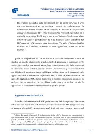 TECNOLOGIE DELLA COMUNICAZIONE APPLICA ALL’IMPRESA
                                                                          APPLICATE
                                                          LAUREA SPECIALISTICA IN COMUNICAZIONE D’IMPRESA
                                                                                    PROF. STEFANO EPIFANI
                                                                                   stefano.epifani@uniroma1.it




    -     Elaborazione automatica delle informazioni per gli agenti software; il Web
          dovrebbe trasformarsi da un ambiente caratterizzato esclusivamente da
          informazione human
                       human-readable ad un network di processi di cooperazione
          attraverso il linguaggio RDF. «RDF is designed to represent information in a
                                         RDF
          minimally constraining, flexible way. It can be used in isolated applications, where
          individually designed formats might be more direct and easily understood, but
                                formats
          RDF's generality offers greater value from sharing. The value of information thus
          increases as it becomes accessible to more applications across the entire
          Internet»13.



     Quindi, la progettazione di RDF ha puntato a realizzare alcuni obiettivi quali lo
                                        puntato
stabilire un modello di dati molto semplice, facile da processare e manipolare per le
applicazioni; stabilire una semantica formale ed inferenze verificabili; la formazione di
un vocabolario basato sulle URI, che sono utilizzate per nominare qualsiasi cosa sul Web
                                 che
con RDF; l’uso di una sintassi basata su XML per codificare i dati per le interazioni fra le
applicazioni; l’uso di valori basati sugli schemi XML, in modo da poter comunicare con
ogni altra applicazione XML; infine, permettere a chiunque di compiere asserzioni su
                      e
qualsiasi risorsa, asserzioni che potrebbero anche essere incomplete ma che le
applicazioni che usano RDF dovrebbero essere in grado di gestire.




        Rappresentazione Grafica di RDF


     Una delle rappresentazioni di RDF è quella in sintassi XML. Dunque, ogni documento
RDF è anche un documento XML. Tuttavia, mentre un documento XML rappresenta una
struttura ad albero, RDF rappresenta un grafo i cui nodi rappresentano i concetti del


   13 Ibidem. Di seguito si presenta la traduzione del testo: «RDF è disegnato per rappresentare le
             .                                                       «RDF
informazioni in un modo flessibile col minimo di restrizioni. Può essere usato in applicazioni isolate, dove
                                                                     essere
formati progettati individualmente possono essere compresi più direttamente e facilmente, ma le
affermazioni generali di RDF offrono un valore più grande per la condivisione. Il valore dell’informazione
quindi cresce col diventare accessibile a più applicazioni attraverso l’intera Internet
                                                                               Internet».


BLOG CATTEDRA - http://www.tci09
                            ci09.wordpress.com
                                                                                                                 34
 