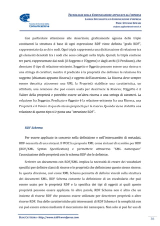 TECNOLOGIE DELLA COMUNICAZIONE APPLICA ALL’IMPRESA
                                                                    APPLICATE
                                                  LAUREA SPECIALISTICA IN COMUNICAZIONE D’IMPRESA
                                                                            PROF. STEFANO EPIFANI
                                                                         stefano.epifani@uniroma1.it




    Con particolare attenzione alle Asserzioni, graficamente ognuna delle triple
costituenti la struttura d base di ogni espressione RDF viene definita “
                                                                       “grafo RDF”,
rappresentato da archi e nodi. Ogni tripla rappresenta una dichiarazione di relazione tra
gli elementi denotati tra i nodi che sono collegati nella tripla. Quindi, la tripla contiene
tre parti, rappresentate dai nodi (il Soggetto e l’Oggetto) e dagli archi (il Predicato), che
                    tate
denotano il tipo di relazione esistente. Soggetto e Oggetto possono essere una risorsa o
una stringa di caratteri, mentre il predicato è la proprietà che definisce la relazione fra
soggetto (chiamato appunto Risorsa) e oggetto dell’asserzione. La Risorsa deve sempre
 oggetto
essere descritta attraverso una URI; la Proprietà stabilisce una caratteristica, un
attributo, una relazione che può essere usata per descrivere la Risorsa; l’Oggetto è il
Valore della proprietà e potrebbe essere un’altra risorsa o una stringa di caratteri. La
relazione fra Soggetto, Predicato e Oggetto è la relazione esistente fra una Risorsa, una
Proprietà e il Valore di questa stessa proprietà per la risorsa. Quando vien stabilita una
                                                                        viene
relazione di questo tipo si è posta una “
                                        “istruzione RDF”.



    RDF Schema


    Per essere applicato in concreto nella definizione e nell'interscambio di metadati,
RDF necessita di una sintassi. Il W3C ha proposto XML come sintassi di scambio per RDF
(RDF/XML      Syntax   Specification)   e   permettere      attraverso    “XML      namespace”
l’associazione delle proprietà con lo schema RDF che le definisce.

    Scrivere un documento con RDF/XML implica la necessità di creare dei vocabolari
specifici per definire classi di risorse e le proprietà che definiscono queste stesse risorse.
                                 risorse
In questa direzione, così come XML Schema permette di definire vincoli sulla struttura
                      osì
dei documenti XML, RDF Schema consente la definizione di un vocabolario che può
essere usato per le proprietà RDF e la specifica dei tipi di oggetti ai quali queste
                    proprietà
proprietà possono essere applicate. In altre parole, RDF Schema non è altro che un
insieme di risorse RDF che possono essere utilizzate per descrivere proprietà o altre
risorse RDF. Una delle caratteristiche più interessanti di RDF Schema è la semplicità con
                       caratteristiche
cui può essere esteso mediante il meccanismo dei namespace. Non solo si può far uso di


BLOG CATTEDRA - http://www.tci09
                            ci09.wordpress.com
                                                                                                       36
 